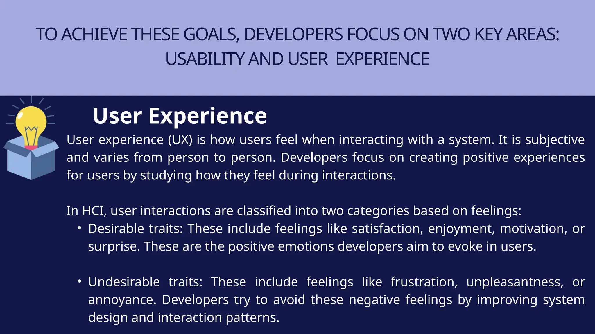TO ACHIEVE THESE GOALS, DEVELOPERS FOCUS ON TWO KEY AREAS:
USABILITY AND USER EXPERIENCE
User experience (UX) is how users feel when interacting with a system. It is subjective
and varies from person to person. Developers focus on creating positive experiences
for users by studying how they feel during interactions.
In HCI, user interactions are classified into two categories based on feelings:
• Desirable traits: These include feelings like satisfaction, enjoyment, motivation, or
surprise. These are the positive emotions developers aim to evoke in users.
• Undesirable traits: These include feelings like frustration, unpleasantness, or
annoyance. Developers try to avoid these negative feelings by improving system
design and interaction patterns.
User Experience
 