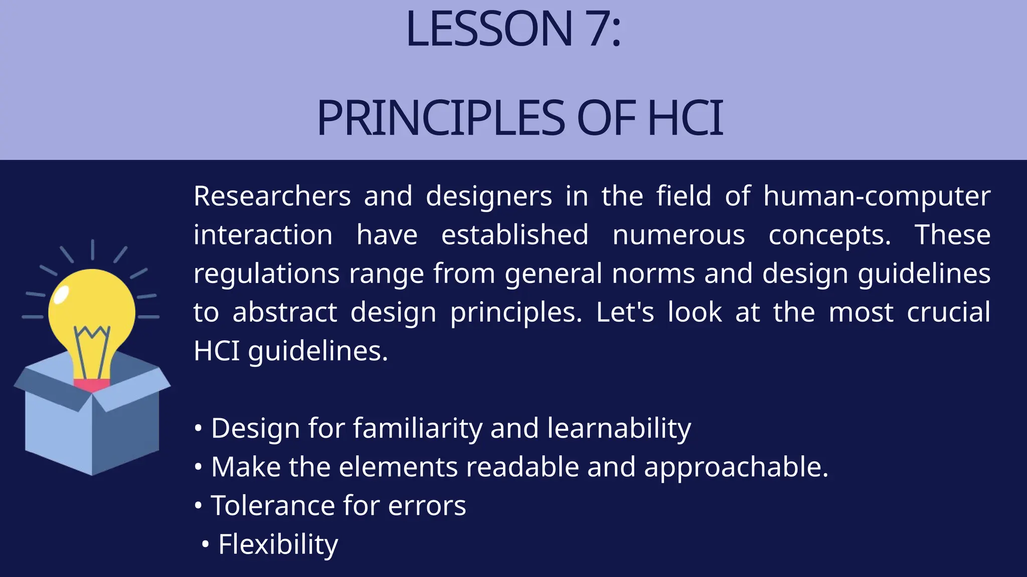 LESSON 7:
PRINCIPLES OF HCI
Researchers and designers in the field of human-computer
interaction have established numerous concepts. These
regulations range from general norms and design guidelines
to abstract design principles. Let's look at the most crucial
HCI guidelines.
• Design for familiarity and learnability
• Make the elements readable and approachable.
• Tolerance for errors
• Flexibility
 