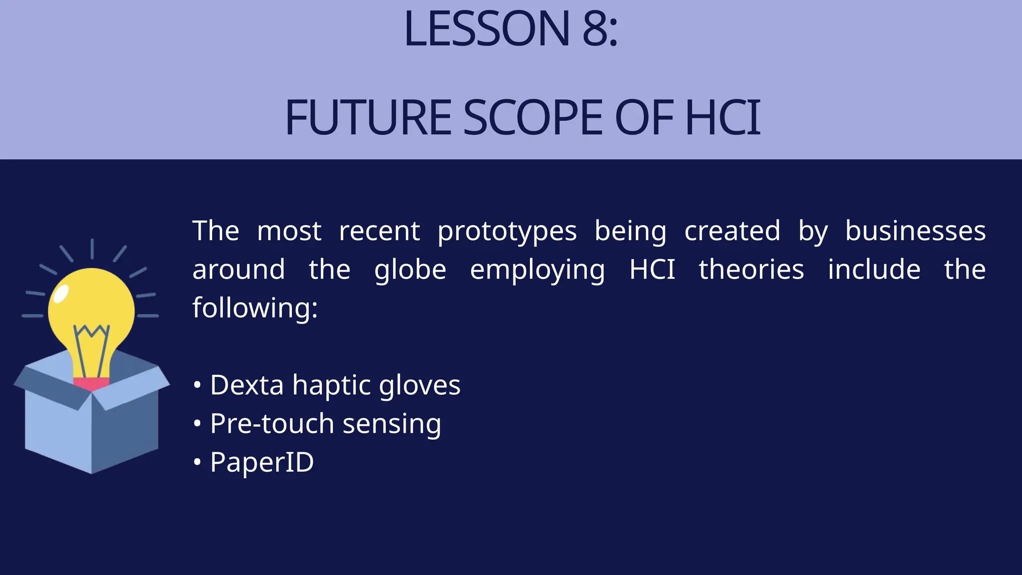 LESSON 8:
FUTURE SCOPE OF HCI
The most recent prototypes being created by businesses
around the globe employing HCI theories include the
following:
• Dexta haptic gloves
• Pre-touch sensing
• PaperID
 