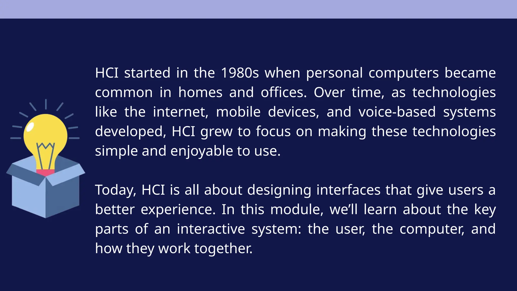 HCI started in the 1980s when personal computers became
common in homes and offices. Over time, as technologies
like the internet, mobile devices, and voice-based systems
developed, HCI grew to focus on making these technologies
simple and enjoyable to use.
Today, HCI is all about designing interfaces that give users a
better experience. In this module, we’ll learn about the key
parts of an interactive system: the user, the computer, and
how they work together.
 