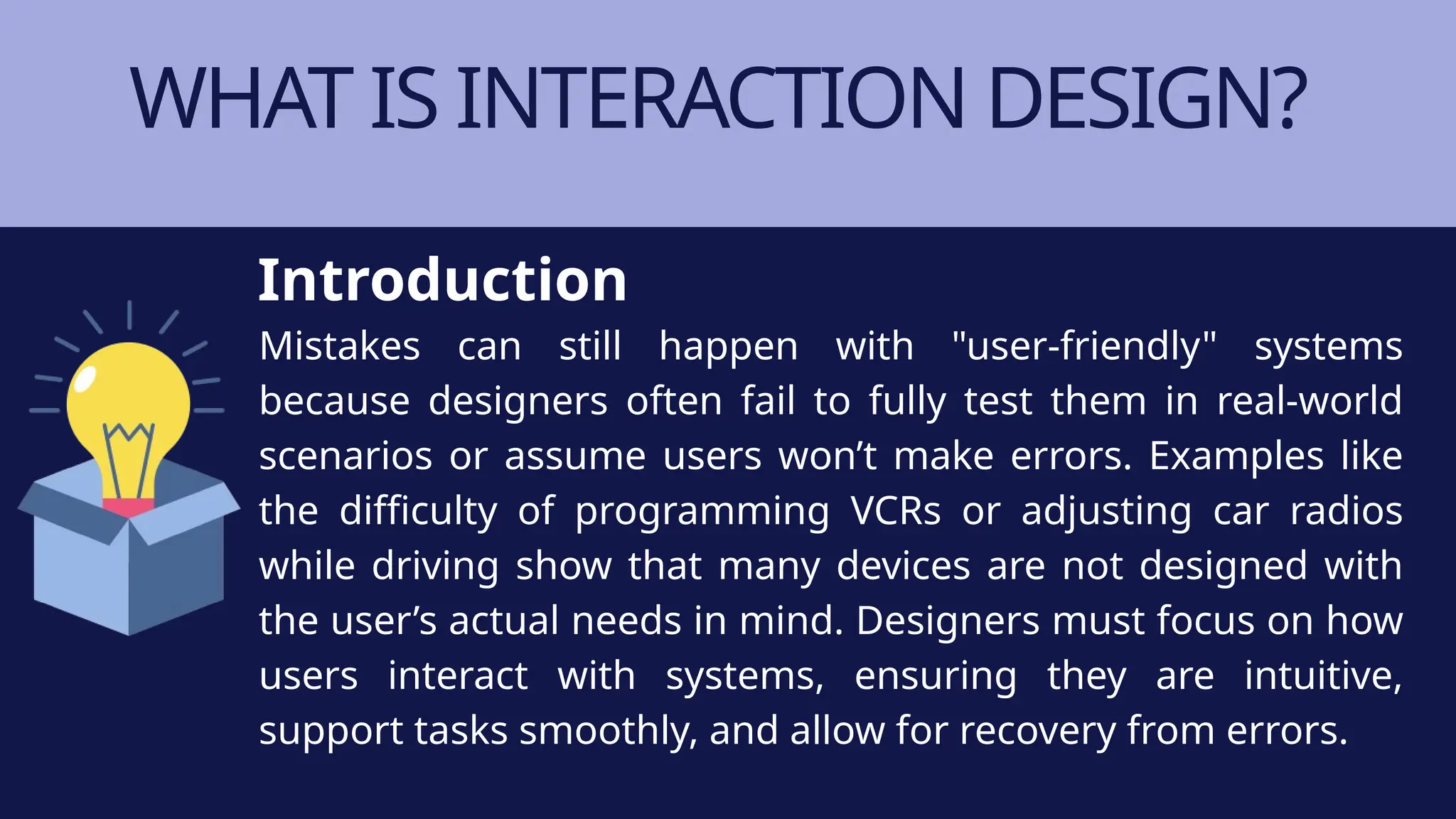 WHAT IS INTERACTION DESIGN?
Mistakes can still happen with "user-friendly" systems
because designers often fail to fully test them in real-world
scenarios or assume users won’t make errors. Examples like
the difficulty of programming VCRs or adjusting car radios
while driving show that many devices are not designed with
the user’s actual needs in mind. Designers must focus on how
users interact with systems, ensuring they are intuitive,
support tasks smoothly, and allow for recovery from errors.
Introduction
 