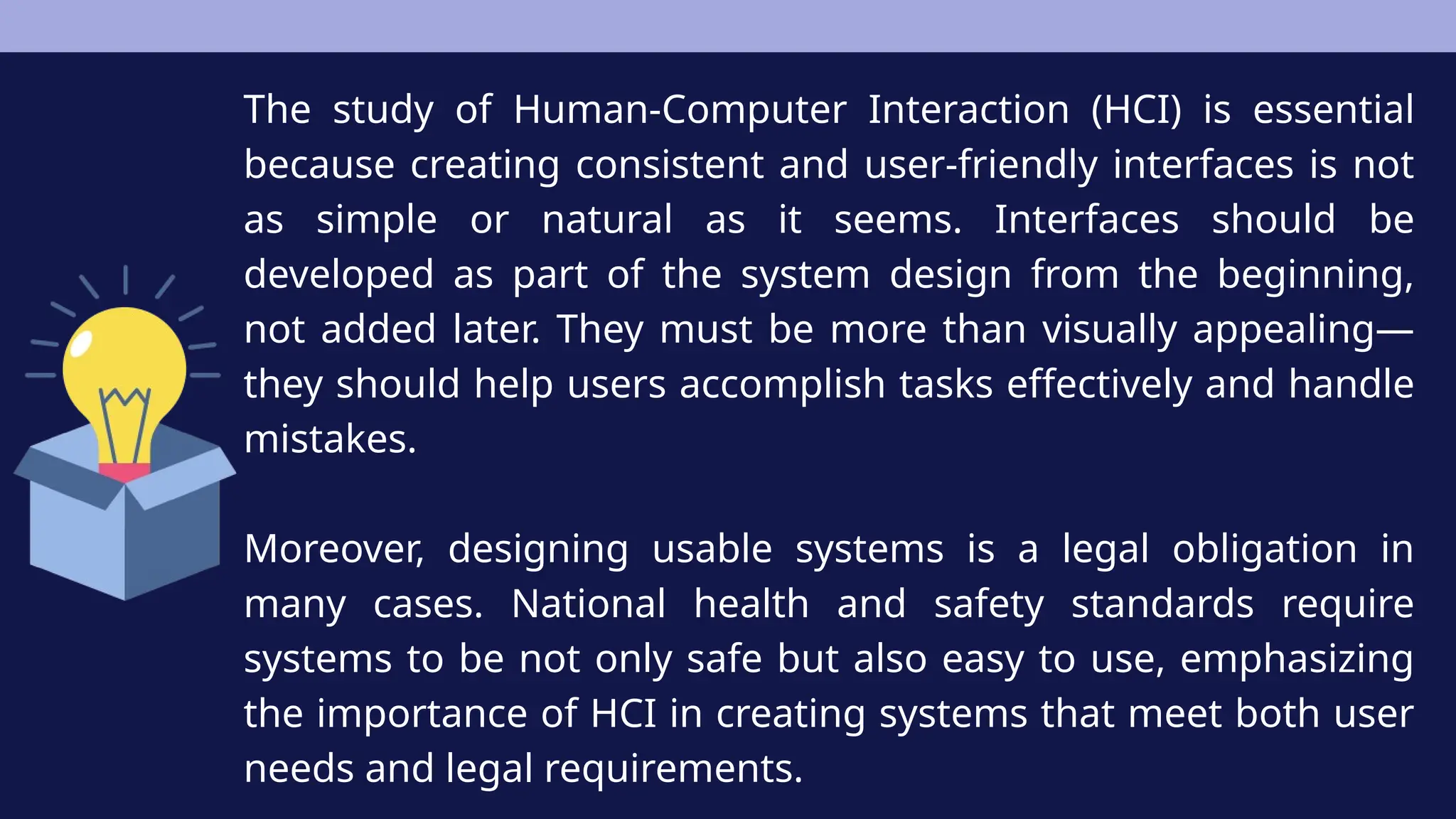 The study of Human-Computer Interaction (HCI) is essential
because creating consistent and user-friendly interfaces is not
as simple or natural as it seems. Interfaces should be
developed as part of the system design from the beginning,
not added later. They must be more than visually appealing—
they should help users accomplish tasks effectively and handle
mistakes.
Moreover, designing usable systems is a legal obligation in
many cases. National health and safety standards require
systems to be not only safe but also easy to use, emphasizing
the importance of HCI in creating systems that meet both user
needs and legal requirements.
 