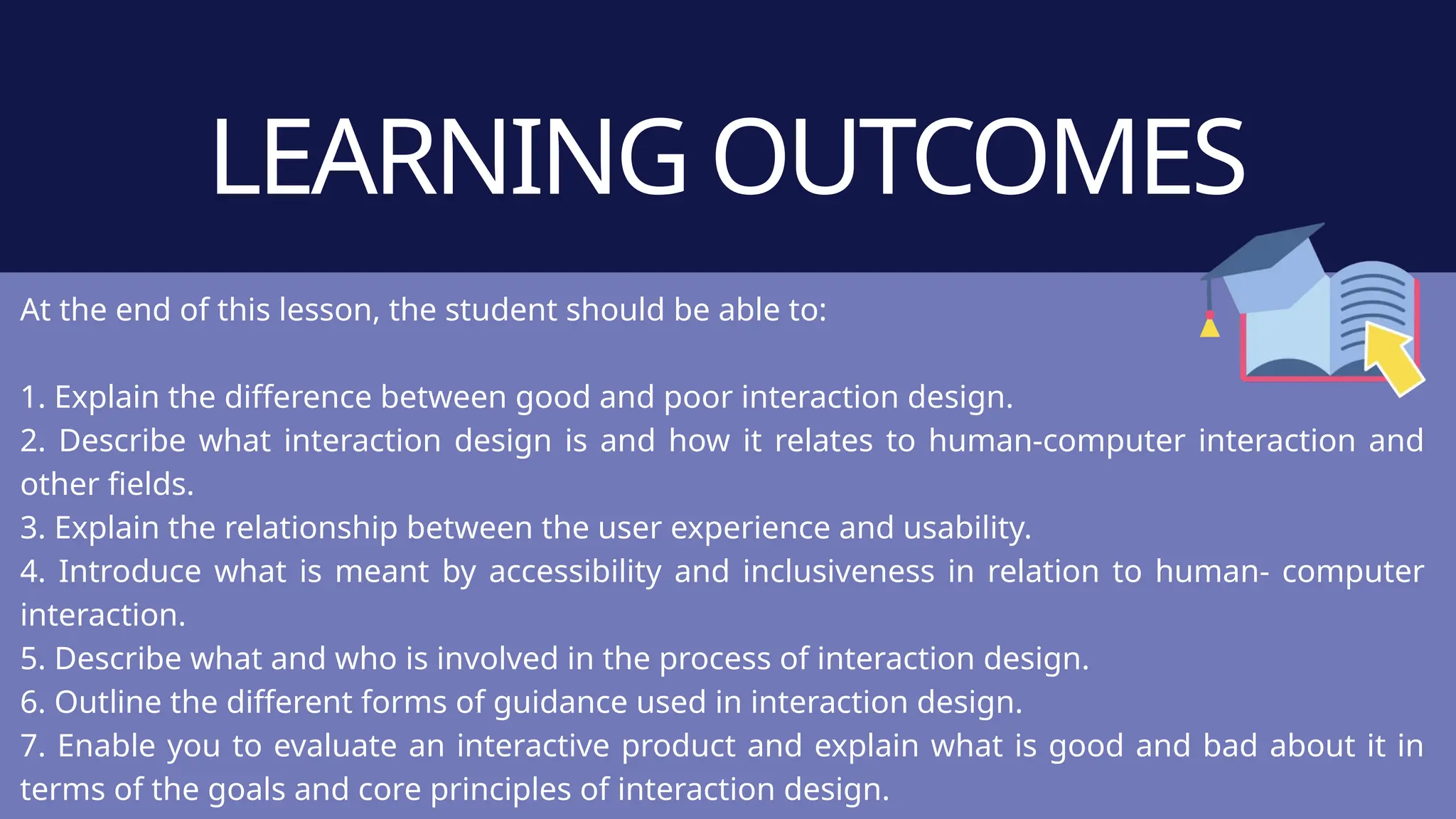 LEARNING OUTCOMES
At the end of this lesson, the student should be able to:
1. Explain the difference between good and poor interaction design.
2. Describe what interaction design is and how it relates to human-computer interaction and
other fields.
3. Explain the relationship between the user experience and usability.
4. Introduce what is meant by accessibility and inclusiveness in relation to human- computer
interaction.
5. Describe what and who is involved in the process of interaction design.
6. Outline the different forms of guidance used in interaction design.
7. Enable you to evaluate an interactive product and explain what is good and bad about it in
terms of the goals and core principles of interaction design.
 