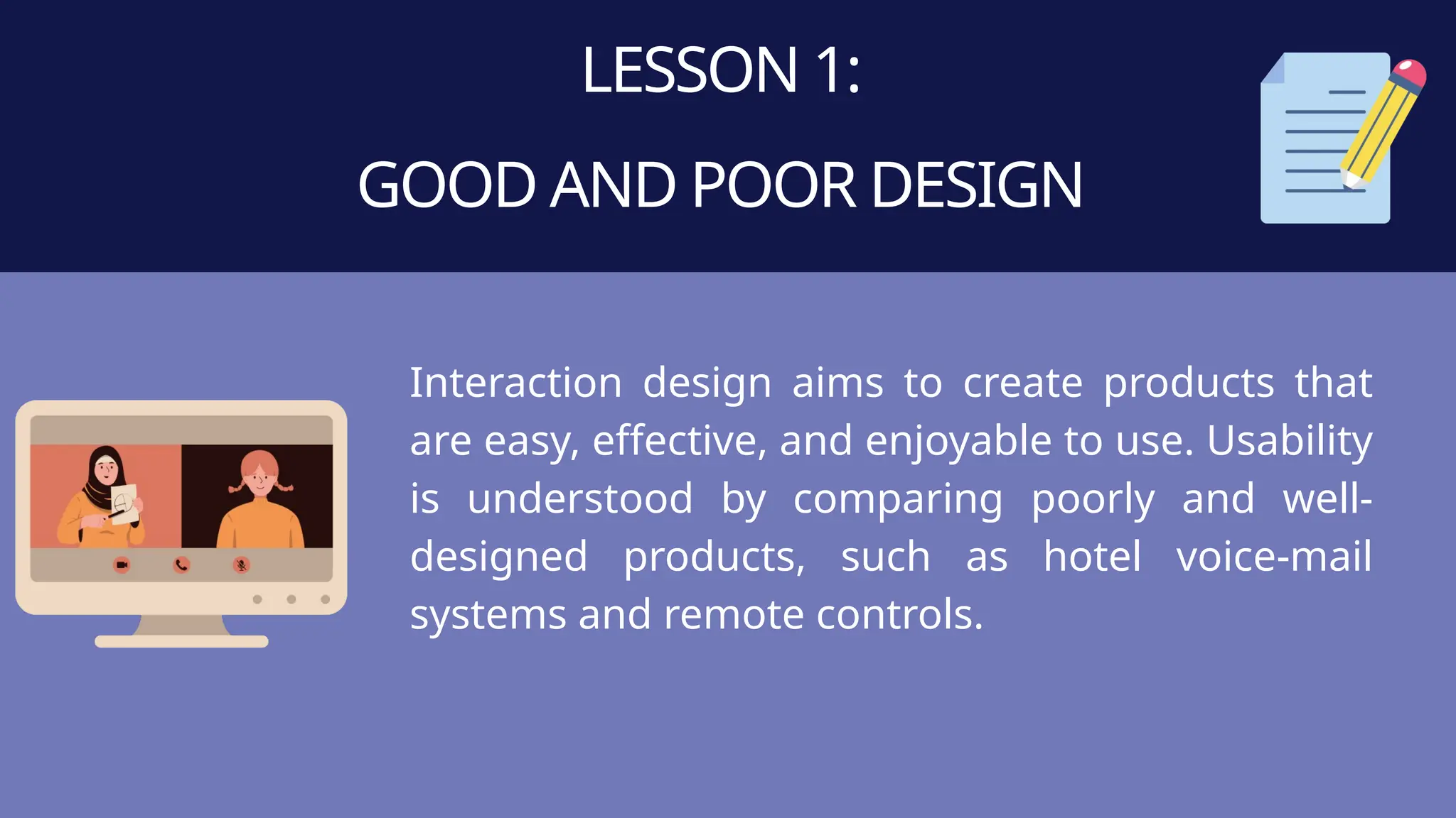 LESSON 1:
GOOD AND POOR DESIGN
Interaction design aims to create products that
are easy, effective, and enjoyable to use. Usability
is understood by comparing poorly and well-
designed products, such as hotel voice-mail
systems and remote controls.
 