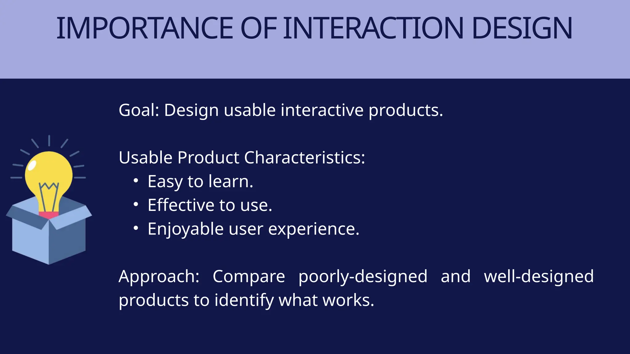 IMPORTANCE OF INTERACTION DESIGN
Goal: Design usable interactive products.
Usable Product Characteristics:
• Easy to learn.
• Effective to use.
• Enjoyable user experience.
Approach: Compare poorly-designed and well-designed
products to identify what works.
 