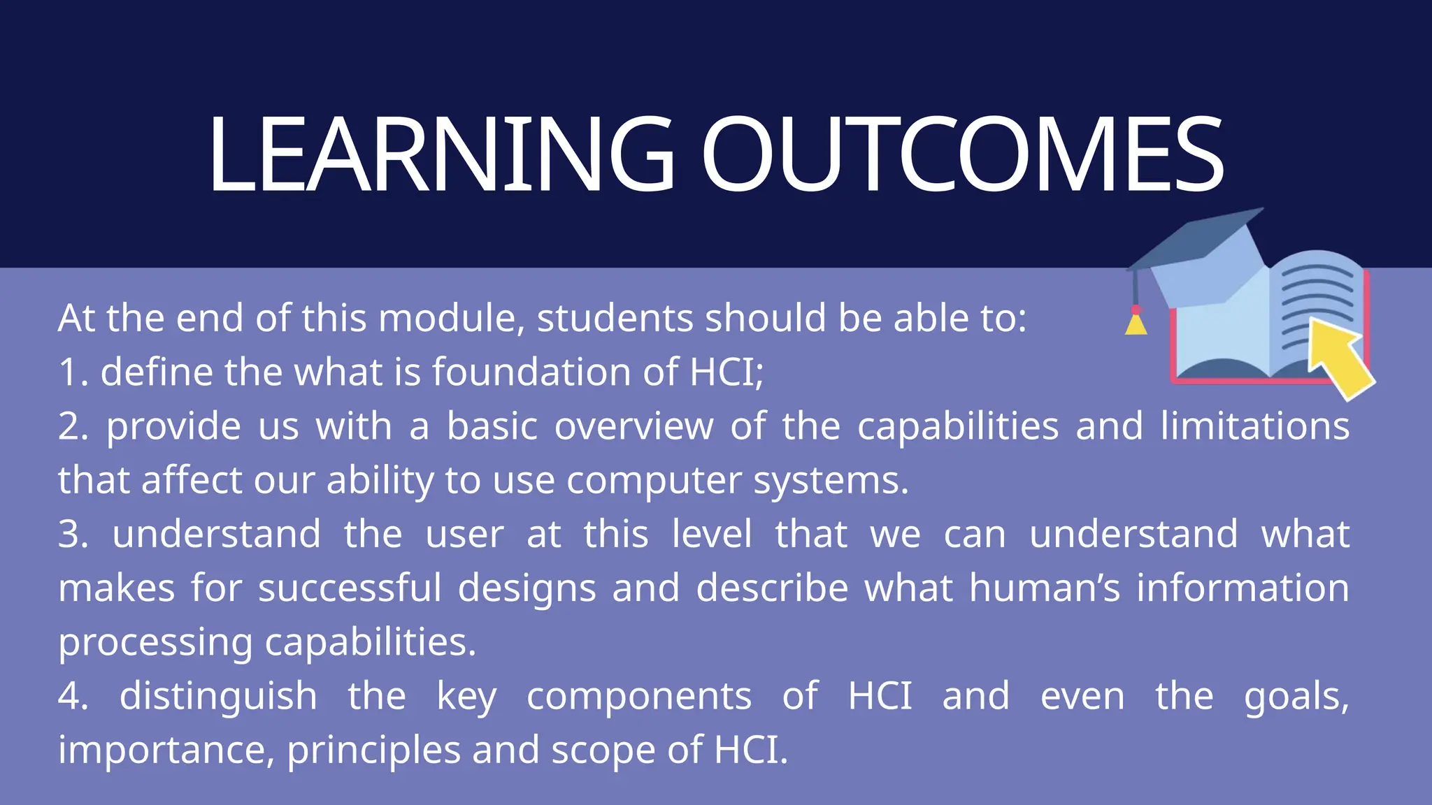 LEARNING OUTCOMES
At the end of this module, students should be able to:
1. define the what is foundation of HCI;
2. provide us with a basic overview of the capabilities and limitations
that affect our ability to use computer systems.
3. understand the user at this level that we can understand what
makes for successful designs and describe what human’s information
processing capabilities.
4. distinguish the key components of HCI and even the goals,
importance, principles and scope of HCI.
 