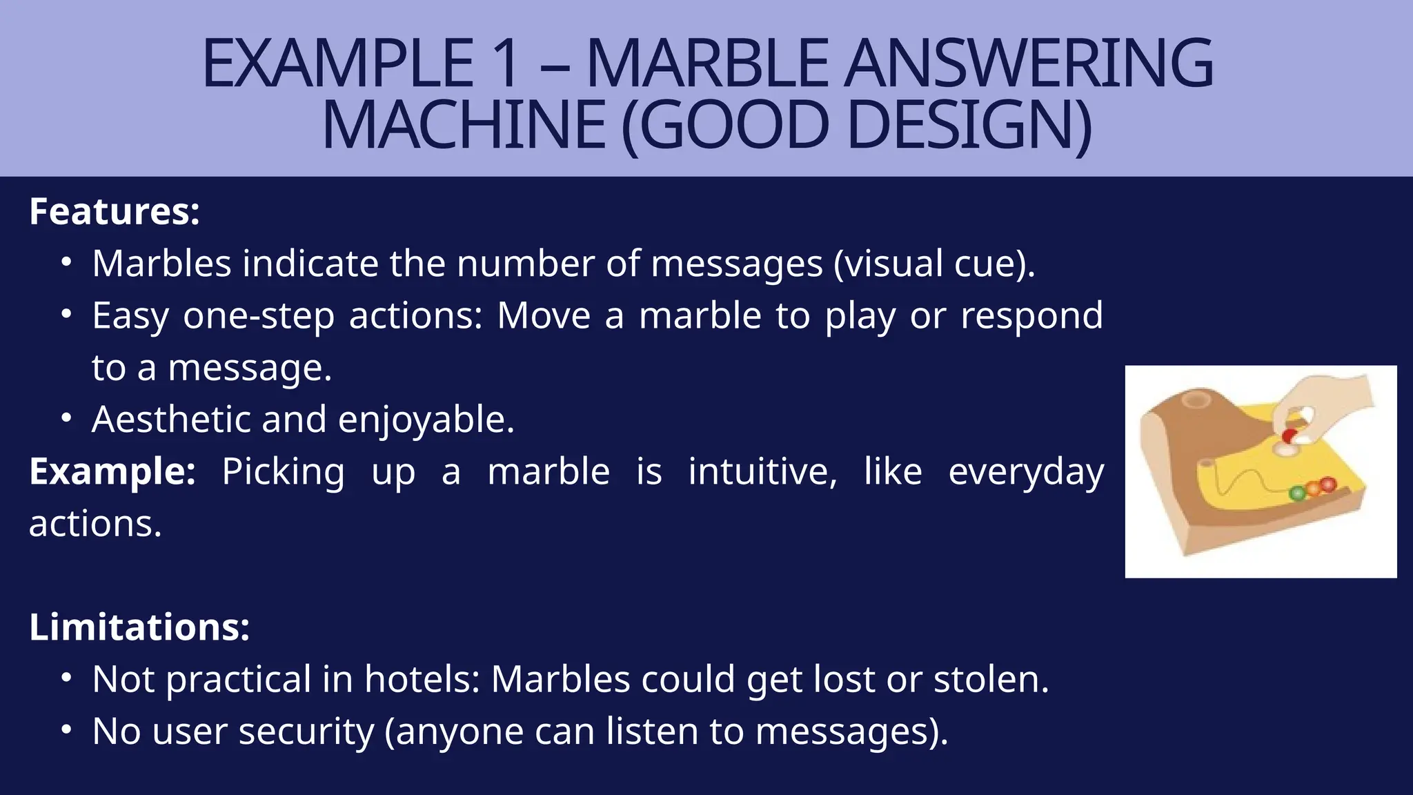 Features:
• Marbles indicate the number of messages (visual cue).
• Easy one-step actions: Move a marble to play or respond
to a message.
• Aesthetic and enjoyable.
Example: Picking up a marble is intuitive, like everyday
actions.
Limitations:
• Not practical in hotels: Marbles could get lost or stolen.
• No user security (anyone can listen to messages).
EXAMPLE 1 – MARBLE ANSWERING
MACHINE (GOOD DESIGN)
 