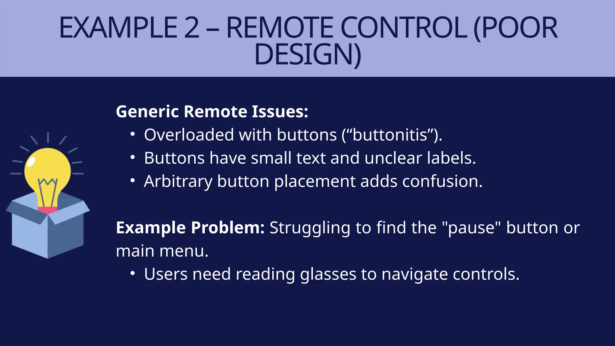 EXAMPLE 2 – REMOTE CONTROL (POOR
DESIGN)
Generic Remote Issues:
• Overloaded with buttons (“buttonitis”).
• Buttons have small text and unclear labels.
• Arbitrary button placement adds confusion.
Example Problem: Struggling to find the "pause" button or
main menu.
• Users need reading glasses to navigate controls.
 