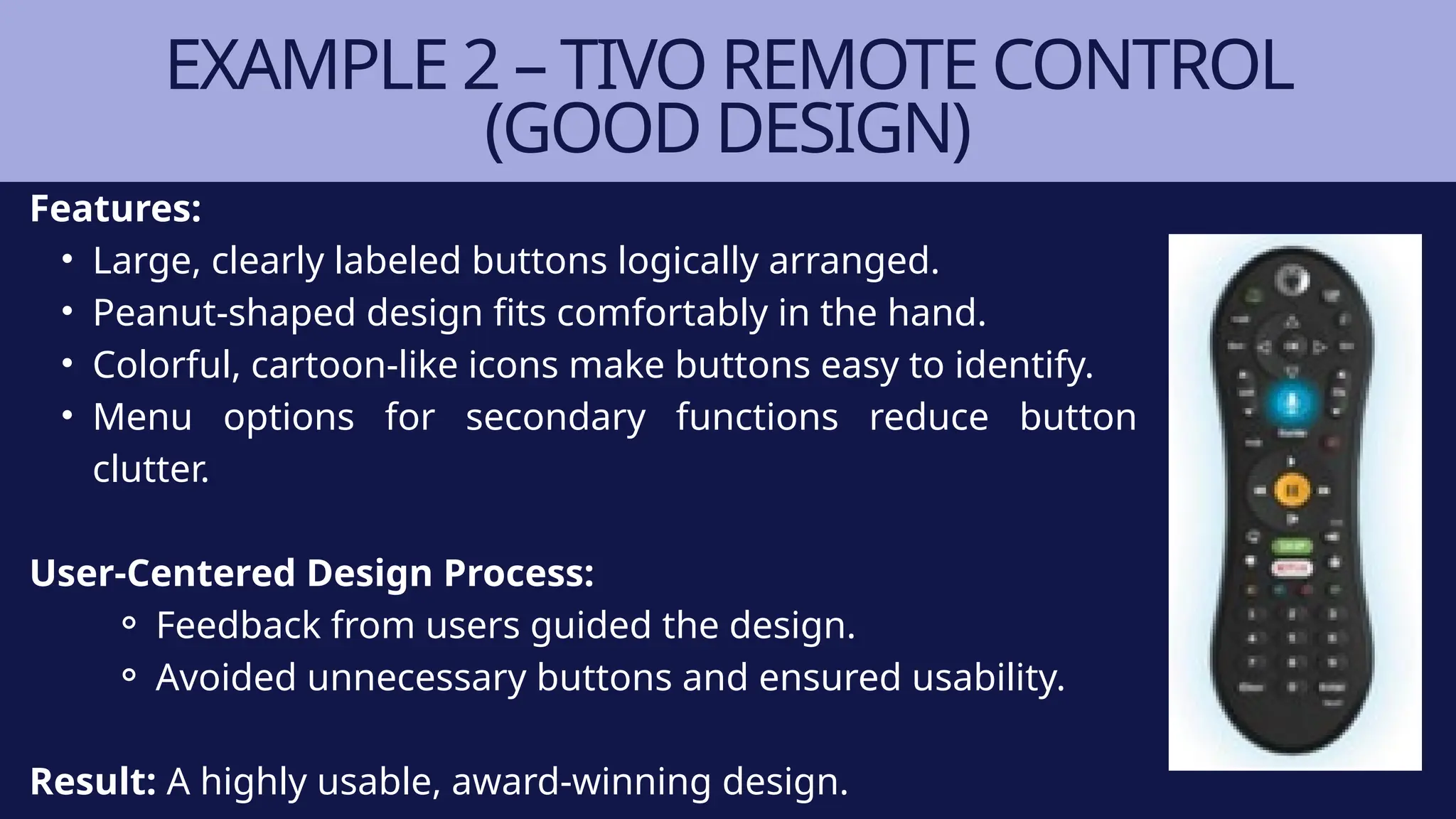Features:
• Large, clearly labeled buttons logically arranged.
• Peanut-shaped design fits comfortably in the hand.
• Colorful, cartoon-like icons make buttons easy to identify.
• Menu options for secondary functions reduce button
clutter.
User-Centered Design Process:
⚬ Feedback from users guided the design.
⚬ Avoided unnecessary buttons and ensured usability.
Result: A highly usable, award-winning design.
EXAMPLE 2 – TIVO REMOTE CONTROL
(GOOD DESIGN)
 