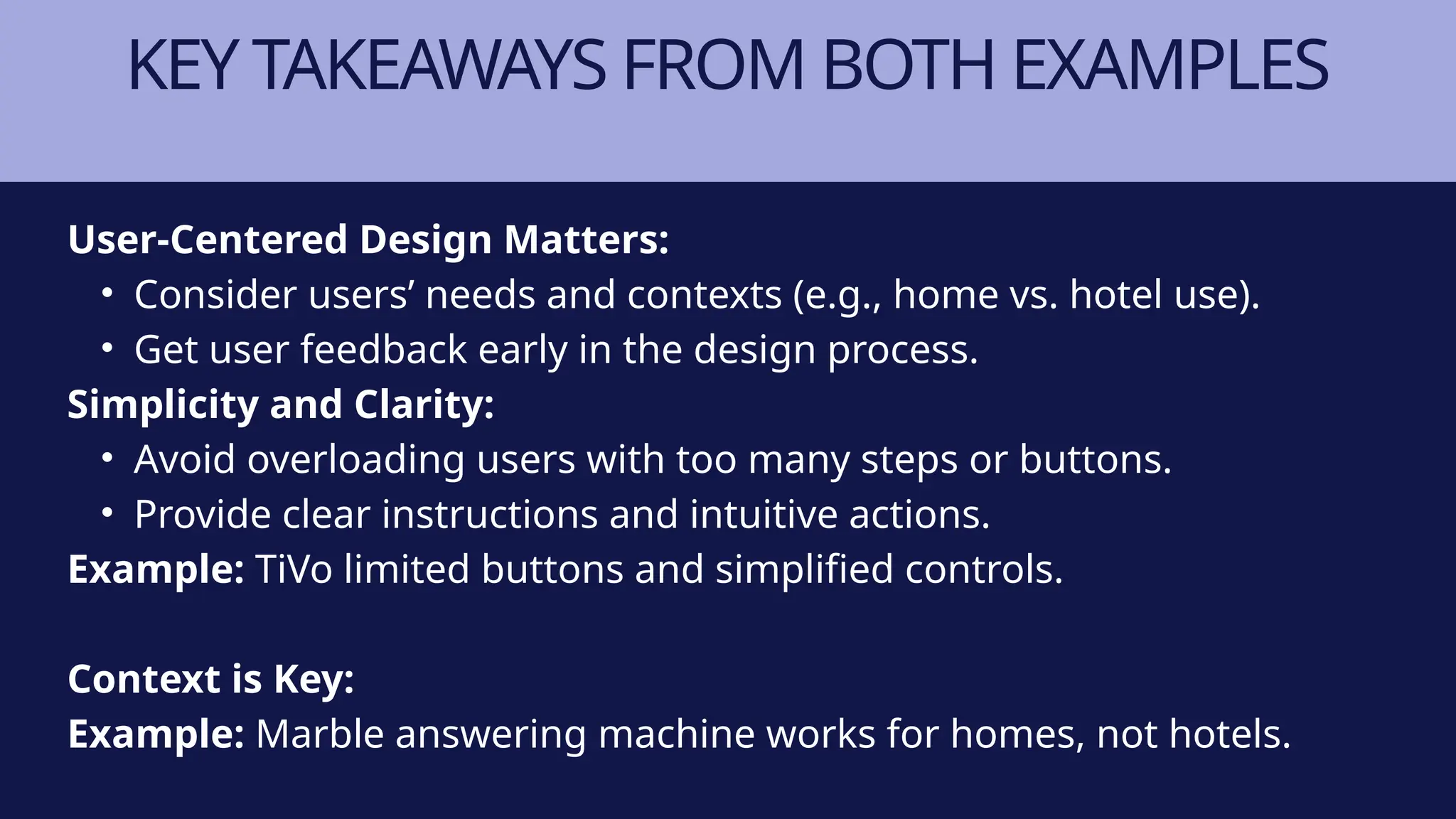 KEY TAKEAWAYS FROM BOTH EXAMPLES
User-Centered Design Matters:
• Consider users’ needs and contexts (e.g., home vs. hotel use).
• Get user feedback early in the design process.
Simplicity and Clarity:
• Avoid overloading users with too many steps or buttons.
• Provide clear instructions and intuitive actions.
Example: TiVo limited buttons and simplified controls.
Context is Key:
Example: Marble answering machine works for homes, not hotels.
 