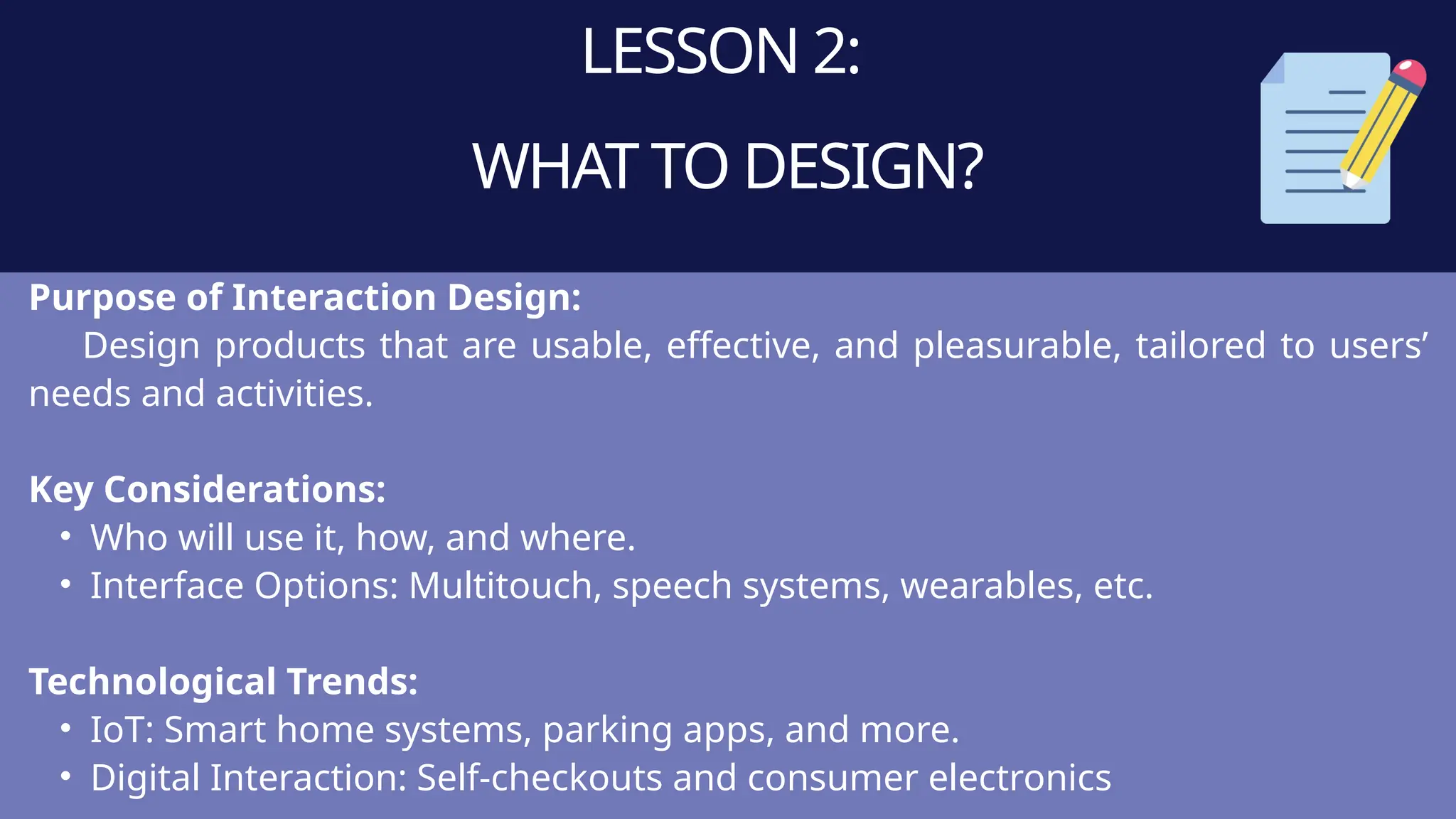 LESSON 2:
WHAT TO DESIGN?
Purpose of Interaction Design:
Design products that are usable, effective, and pleasurable, tailored to users’
needs and activities.
Key Considerations:
• Who will use it, how, and where.
• Interface Options: Multitouch, speech systems, wearables, etc.
Technological Trends:
• IoT: Smart home systems, parking apps, and more.
• Digital Interaction: Self-checkouts and consumer electronics
 