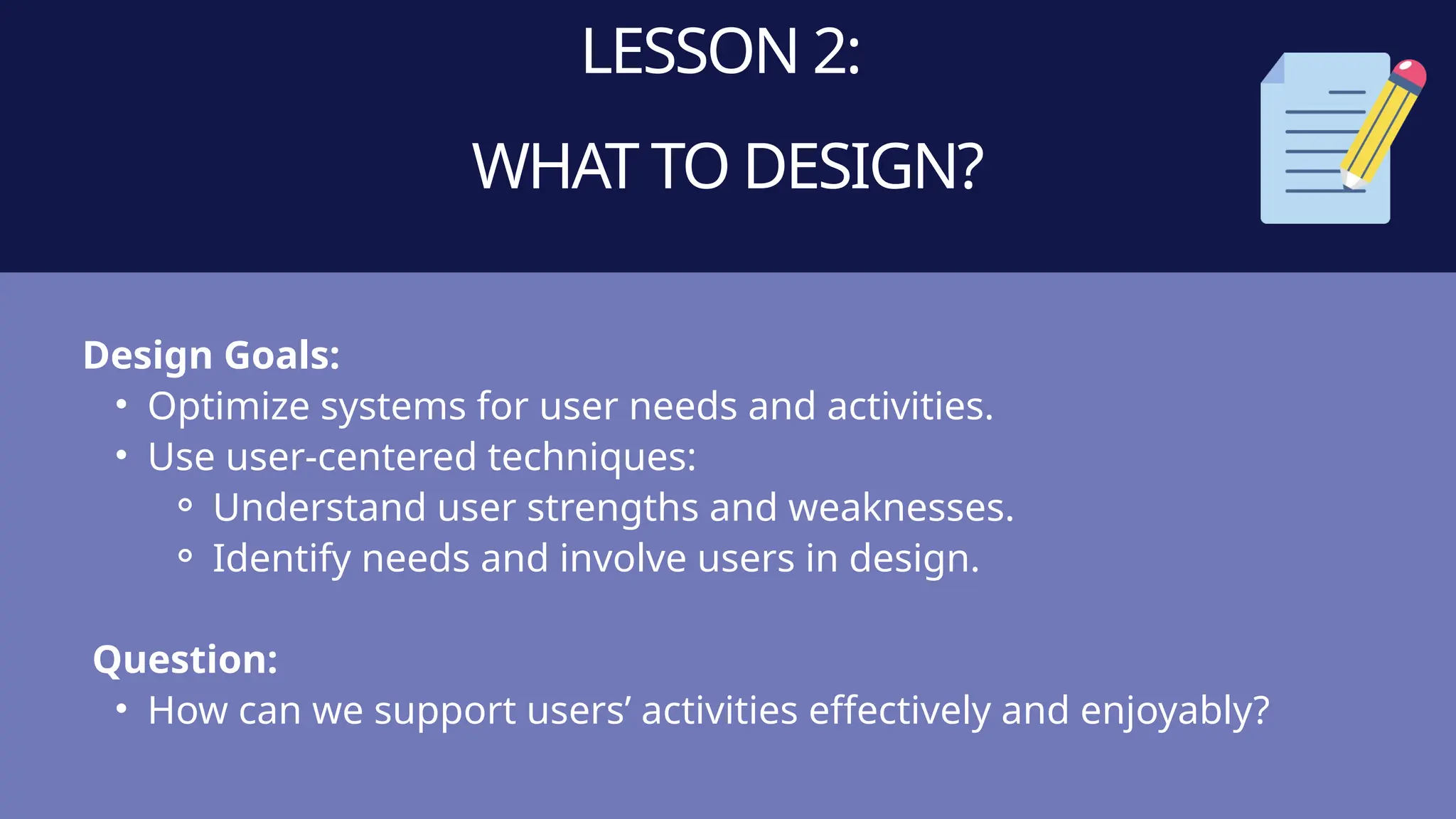 LESSON 2:
WHAT TO DESIGN?
Design Goals:
• Optimize systems for user needs and activities.
• Use user-centered techniques:
⚬ Understand user strengths and weaknesses.
⚬ Identify needs and involve users in design.
Question:
• How can we support users’ activities effectively and enjoyably?
 