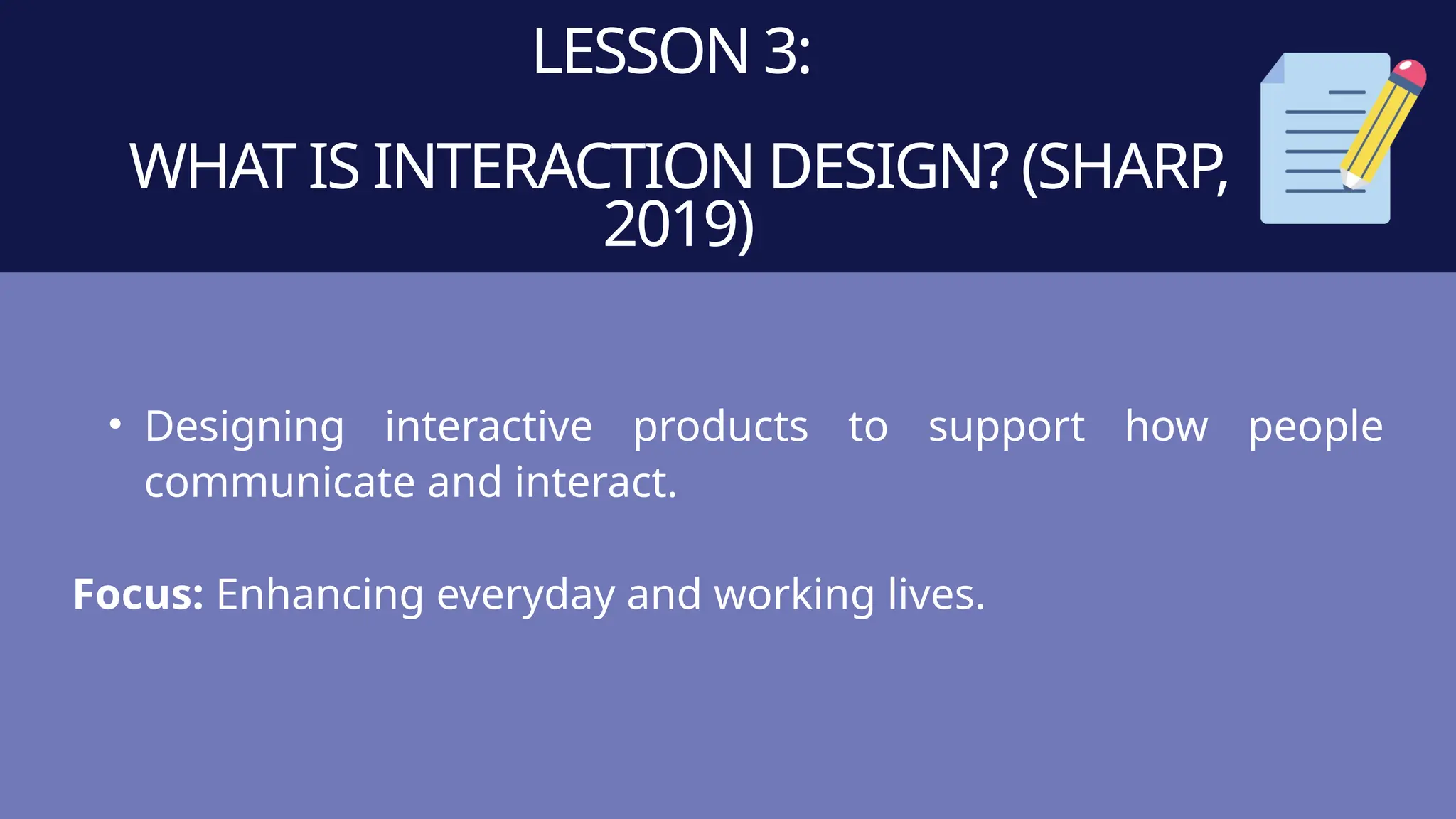 LESSON 3:
WHAT IS INTERACTION DESIGN? (SHARP,
2019)
• Designing interactive products to support how people
communicate and interact.
Focus: Enhancing everyday and working lives.
 