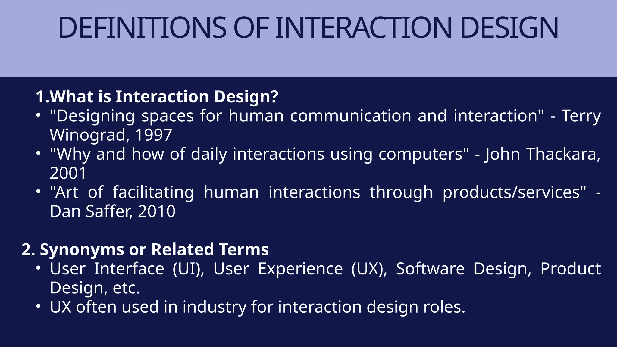 DEFINITIONS OF INTERACTION DESIGN
1.What is Interaction Design?
• "Designing spaces for human communication and interaction" - Terry
Winograd, 1997
• "Why and how of daily interactions using computers" - John Thackara,
2001
• "Art of facilitating human interactions through products/services" -
Dan Saffer, 2010
2. Synonyms or Related Terms
• User Interface (UI), User Experience (UX), Software Design, Product
Design, etc.
• UX often used in industry for interaction design roles.
 