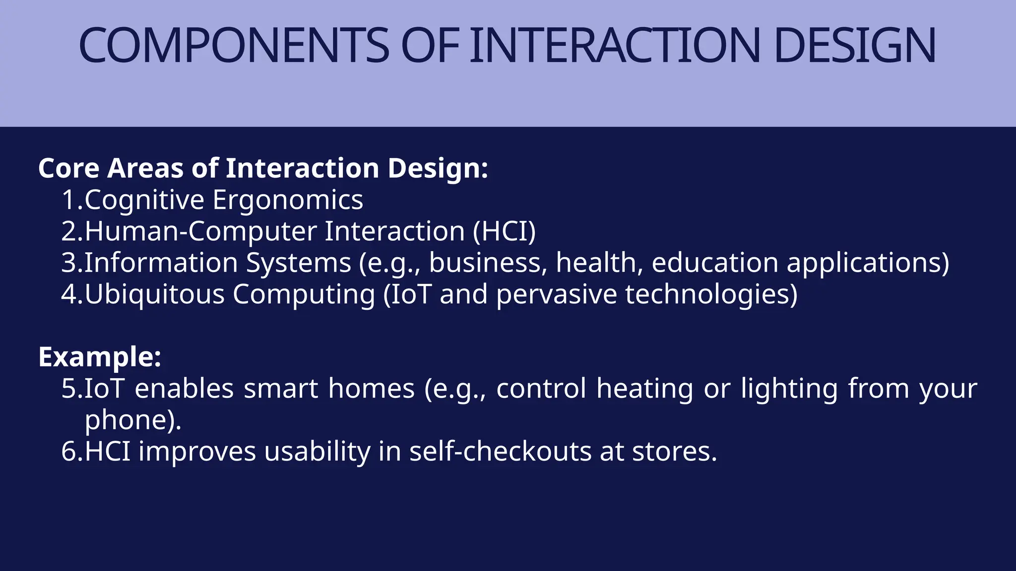 COMPONENTS OF INTERACTION DESIGN
Core Areas of Interaction Design:
1.Cognitive Ergonomics
2.Human-Computer Interaction (HCI)
3.Information Systems (e.g., business, health, education applications)
4.Ubiquitous Computing (IoT and pervasive technologies)
Example:
5.IoT enables smart homes (e.g., control heating or lighting from your
phone).
6.HCI improves usability in self-checkouts at stores.
 