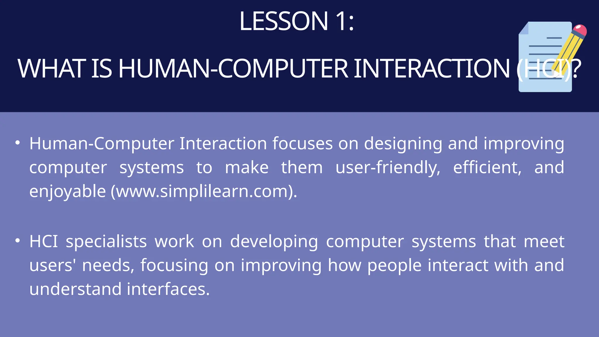 LESSON 1:
WHAT IS HUMAN-COMPUTER INTERACTION (HCI)?
• Human-Computer Interaction focuses on designing and improving
computer systems to make them user-friendly, efficient, and
enjoyable (www.simplilearn.com).
• HCI specialists work on developing computer systems that meet
users' needs, focusing on improving how people interact with and
understand interfaces.
 