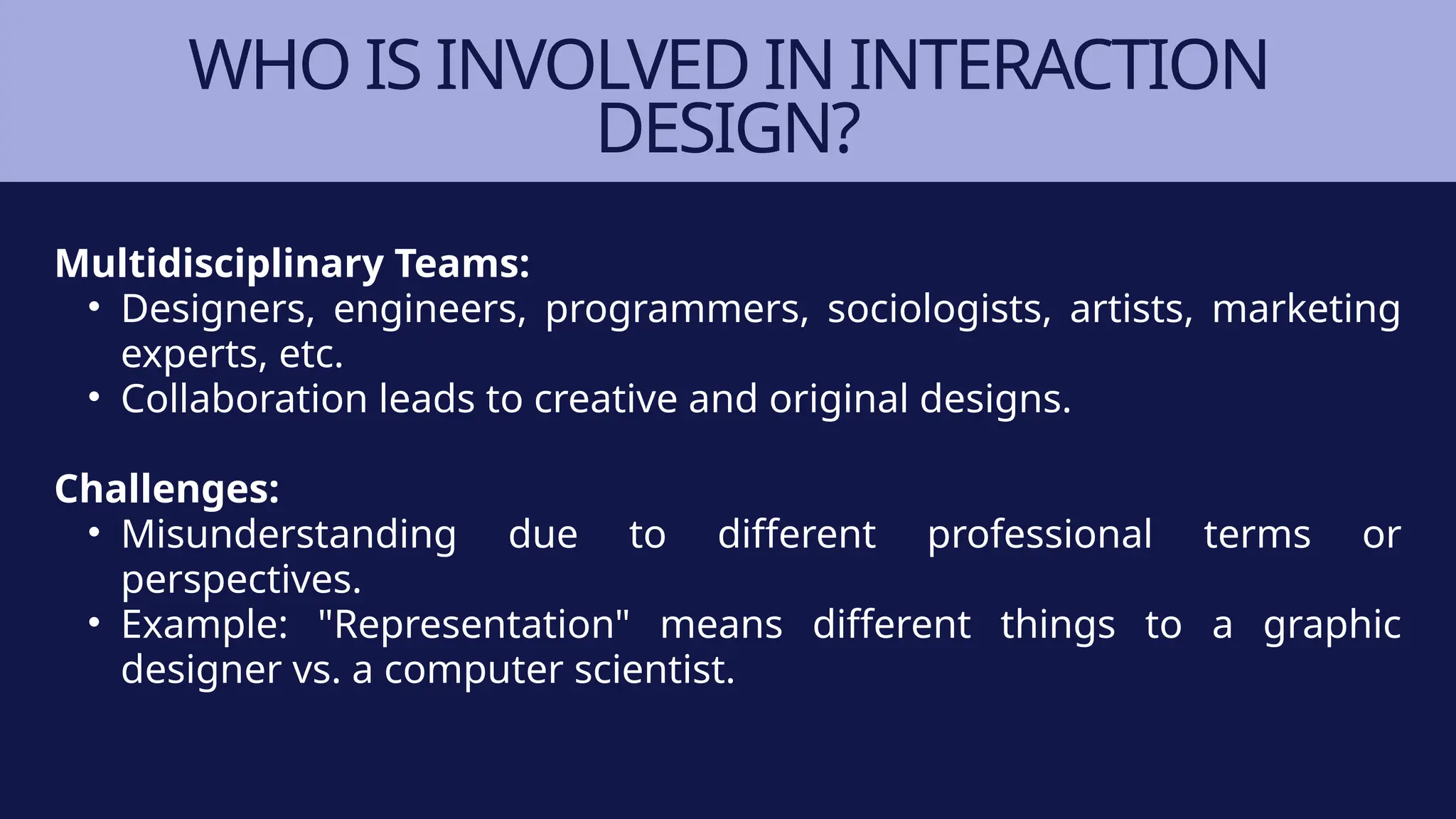 WHO IS INVOLVED IN INTERACTION
DESIGN?
Multidisciplinary Teams:
• Designers, engineers, programmers, sociologists, artists, marketing
experts, etc.
• Collaboration leads to creative and original designs.
Challenges:
• Misunderstanding due to different professional terms or
perspectives.
• Example: "Representation" means different things to a graphic
designer vs. a computer scientist.
 