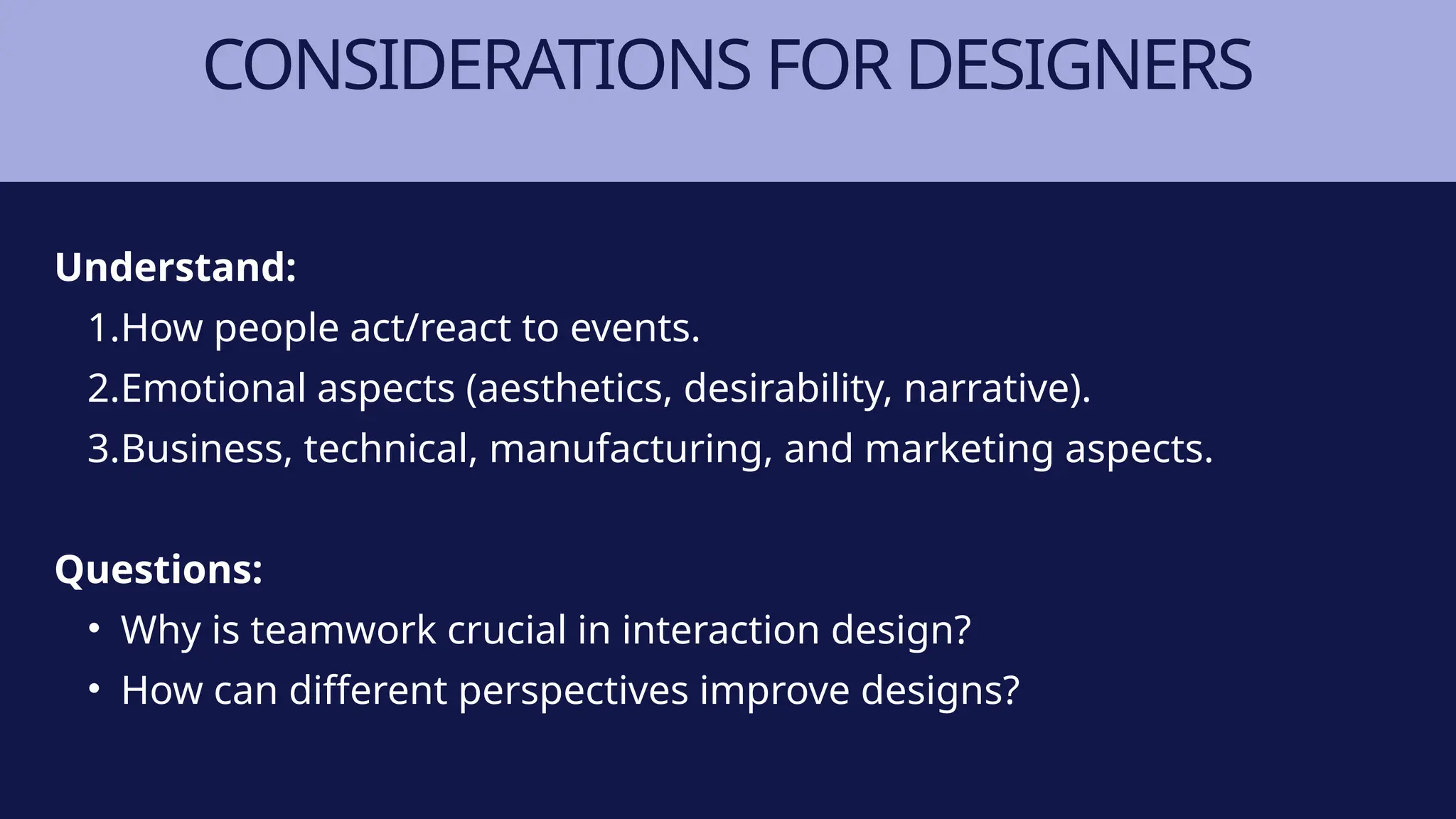 CONSIDERATIONS FOR DESIGNERS
Understand:
1.How people act/react to events.
2.Emotional aspects (aesthetics, desirability, narrative).
3.Business, technical, manufacturing, and marketing aspects.
Questions:
• Why is teamwork crucial in interaction design?
• How can different perspectives improve designs?
 