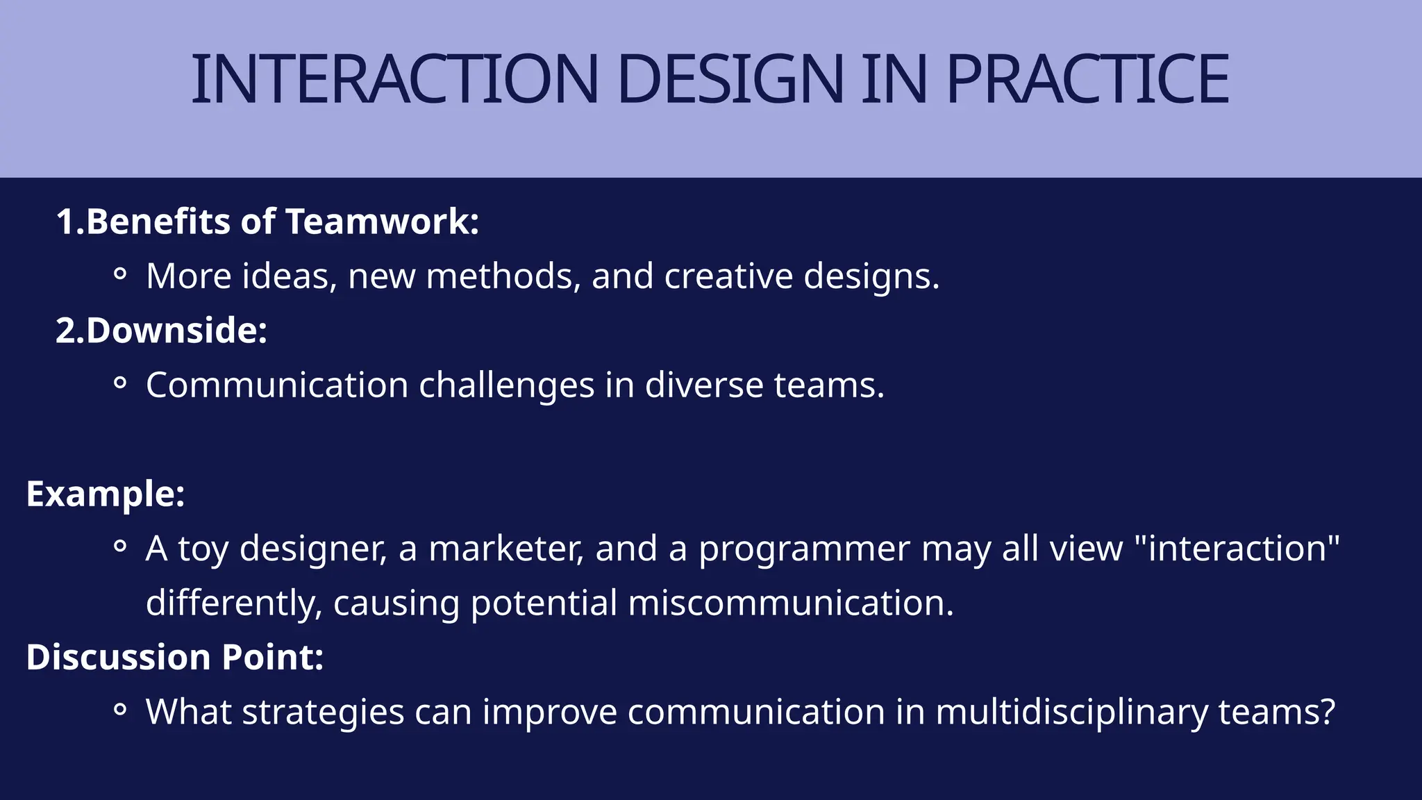 INTERACTION DESIGN IN PRACTICE
1.Benefits of Teamwork:
⚬ More ideas, new methods, and creative designs.
2.Downside:
⚬ Communication challenges in diverse teams.
Example:
⚬ A toy designer, a marketer, and a programmer may all view "interaction"
differently, causing potential miscommunication.
Discussion Point:
⚬ What strategies can improve communication in multidisciplinary teams?
 