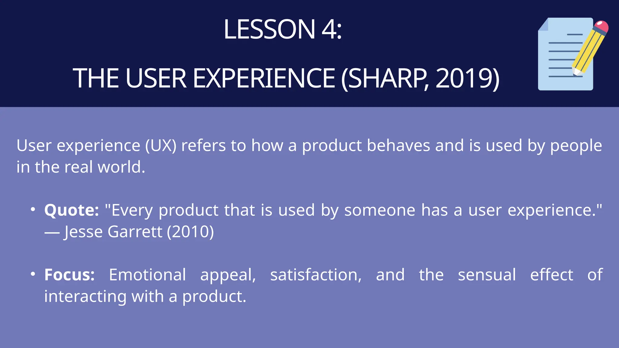 LESSON 4:
THE USER EXPERIENCE (SHARP, 2019)
User experience (UX) refers to how a product behaves and is used by people
in the real world.
• Quote: "Every product that is used by someone has a user experience."
— Jesse Garrett (2010)
• Focus: Emotional appeal, satisfaction, and the sensual effect of
interacting with a product.
 