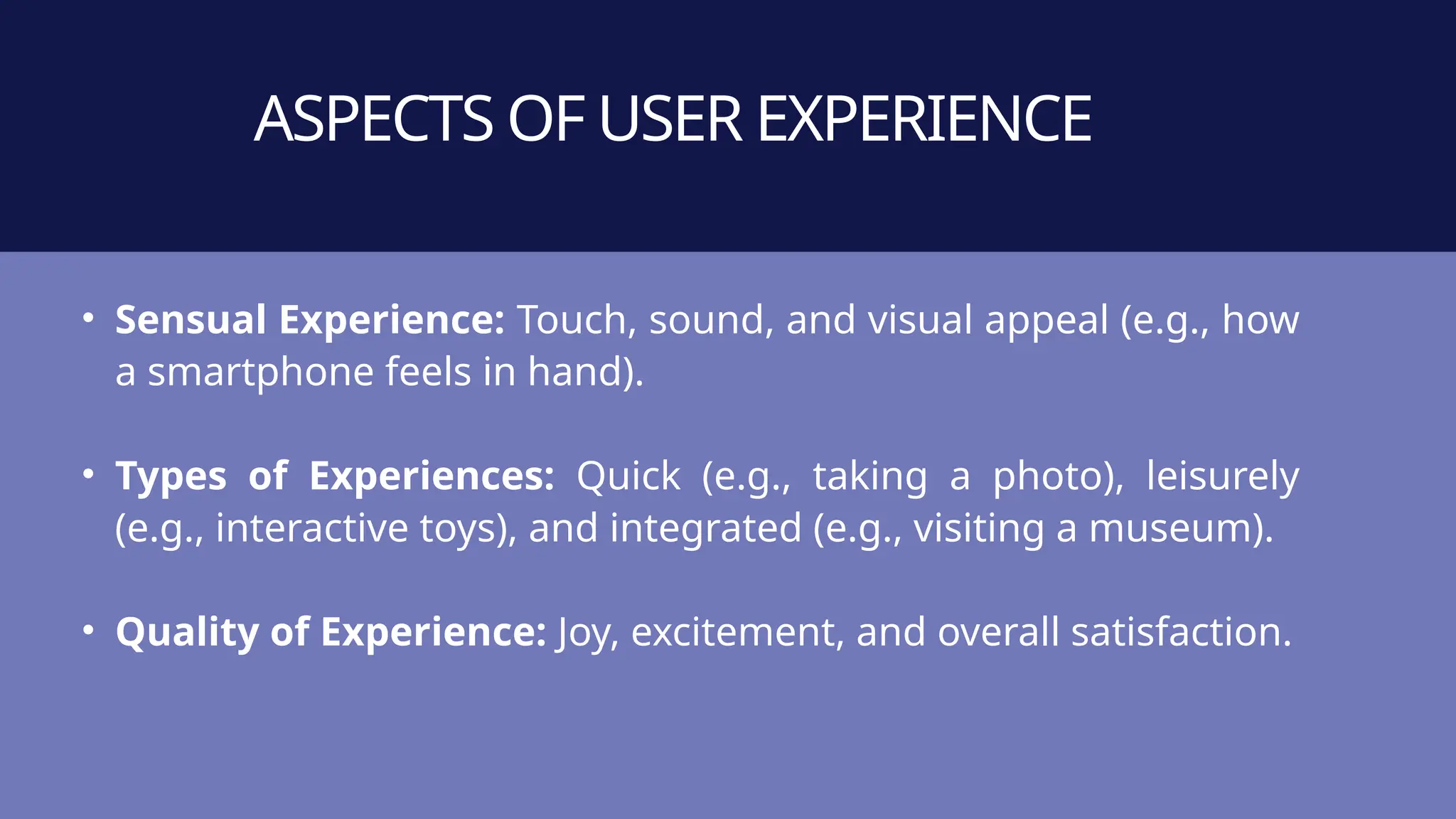 ASPECTS OF USER EXPERIENCE
• Sensual Experience: Touch, sound, and visual appeal (e.g., how
a smartphone feels in hand).
• Types of Experiences: Quick (e.g., taking a photo), leisurely
(e.g., interactive toys), and integrated (e.g., visiting a museum).
• Quality of Experience: Joy, excitement, and overall satisfaction.
 