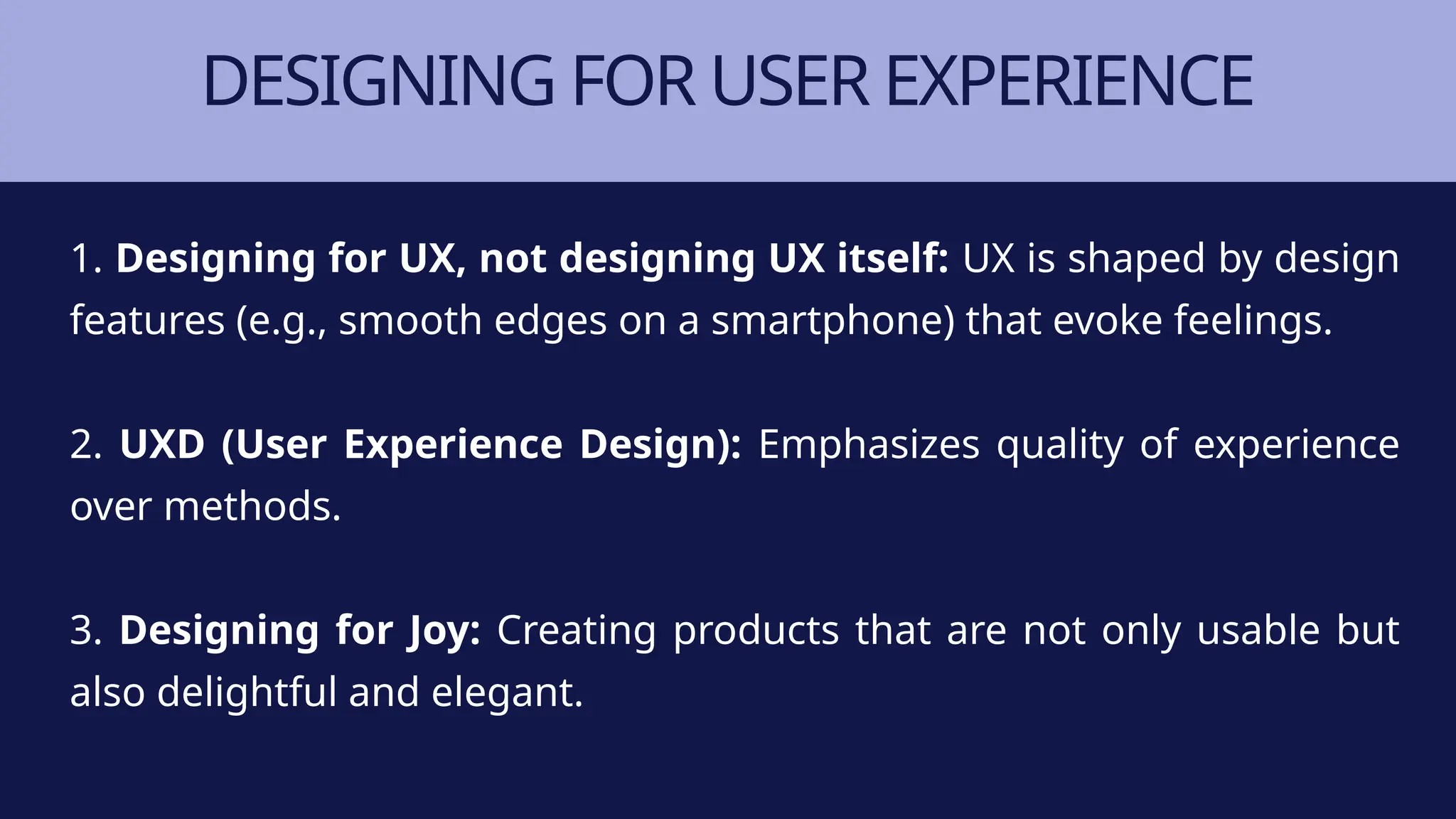 DESIGNING FOR USER EXPERIENCE
1. Designing for UX, not designing UX itself: UX is shaped by design
features (e.g., smooth edges on a smartphone) that evoke feelings.
2. UXD (User Experience Design): Emphasizes quality of experience
over methods.
3. Designing for Joy: Creating products that are not only usable but
also delightful and elegant.
 