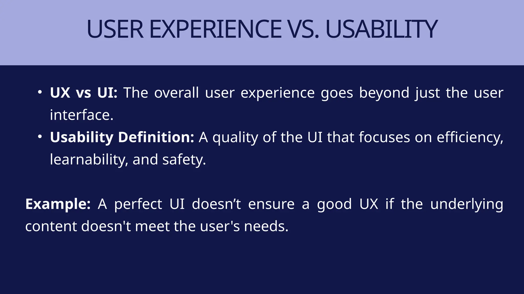 USER EXPERIENCE VS. USABILITY
• UX vs UI: The overall user experience goes beyond just the user
interface.
• Usability Definition: A quality of the UI that focuses on efficiency,
learnability, and safety.
Example: A perfect UI doesn’t ensure a good UX if the underlying
content doesn't meet the user's needs.
 