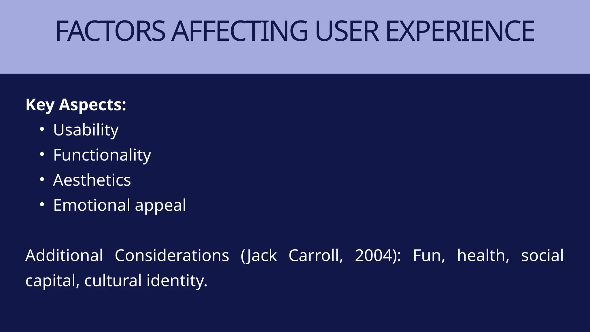 FACTORS AFFECTING USER EXPERIENCE
Key Aspects:
• Usability
• Functionality
• Aesthetics
• Emotional appeal
Additional Considerations (Jack Carroll, 2004): Fun, health, social
capital, cultural identity.
 