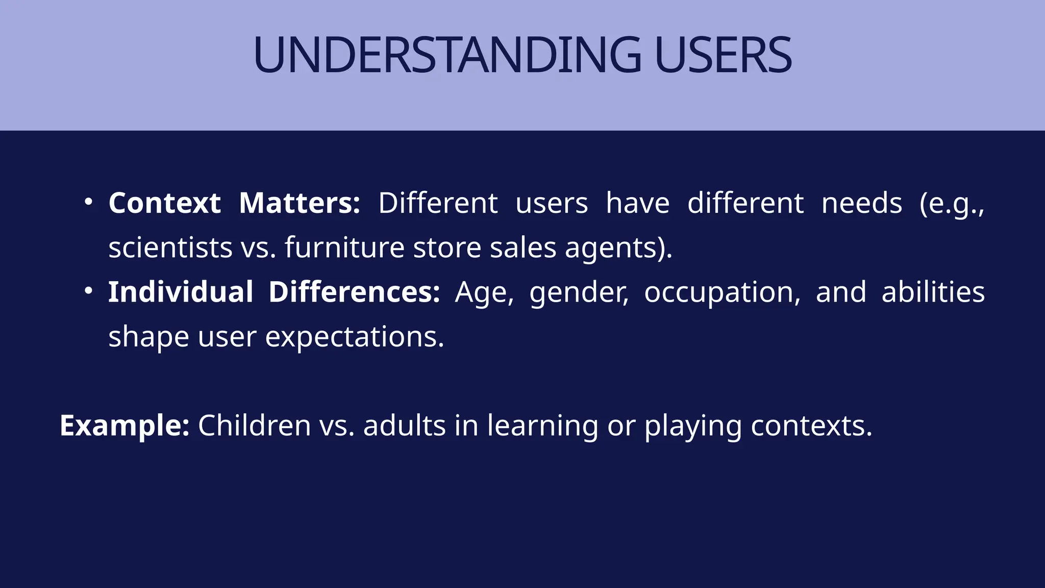UNDERSTANDING USERS
• Context Matters: Different users have different needs (e.g.,
scientists vs. furniture store sales agents).
• Individual Differences: Age, gender, occupation, and abilities
shape user expectations.
Example: Children vs. adults in learning or playing contexts.
 