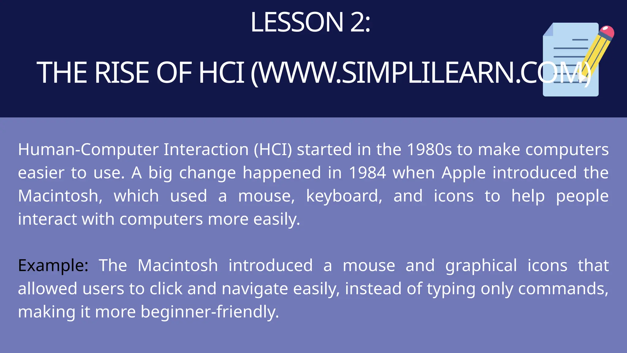 LESSON 2:
THE RISE OF HCI (WWW.SIMPLILEARN.COM)
Human-Computer Interaction (HCI) started in the 1980s to make computers
easier to use. A big change happened in 1984 when Apple introduced the
Macintosh, which used a mouse, keyboard, and icons to help people
interact with computers more easily.
Example: The Macintosh introduced a mouse and graphical icons that
allowed users to click and navigate easily, instead of typing only commands,
making it more beginner-friendly.
 