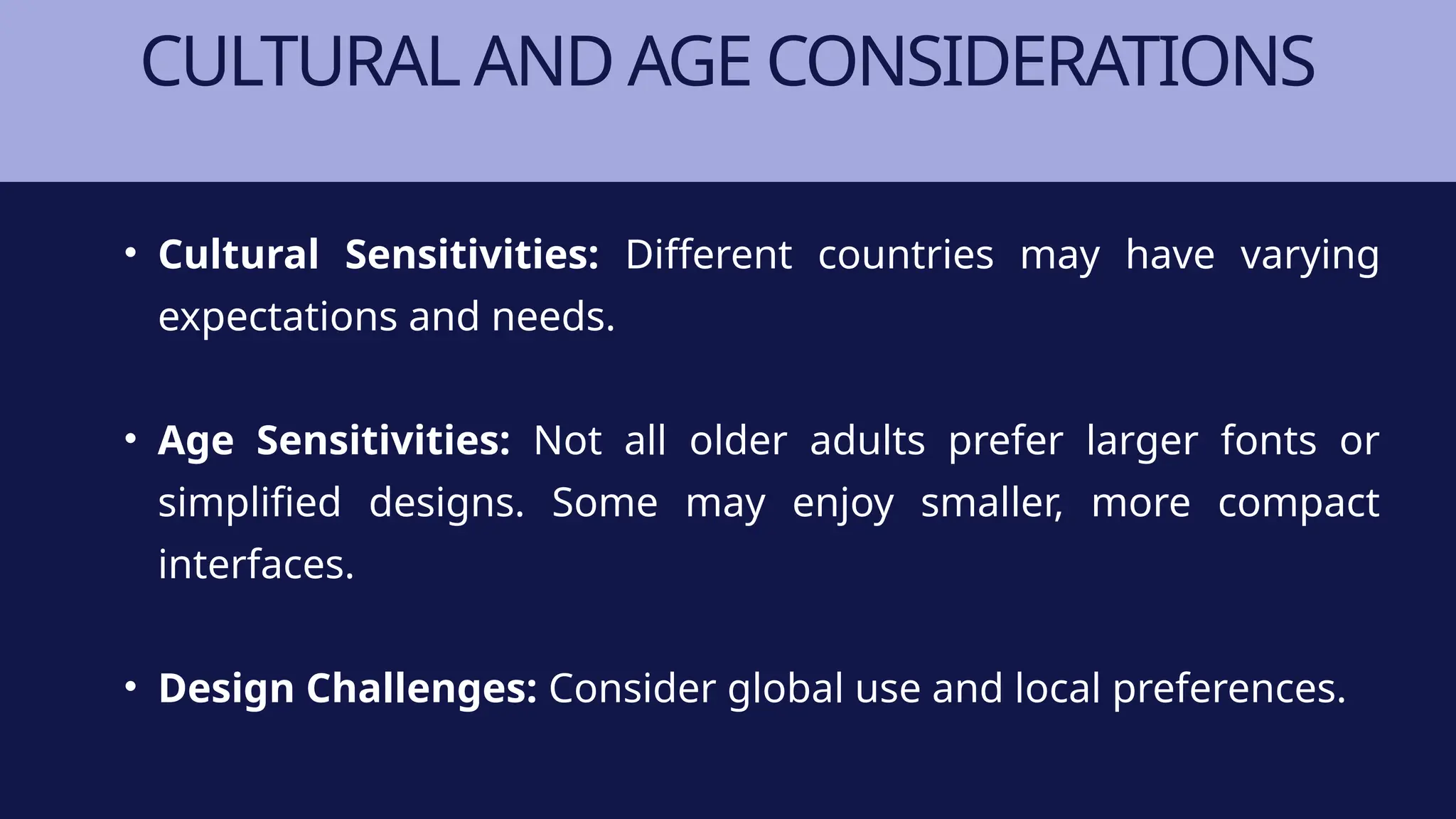 CULTURAL AND AGE CONSIDERATIONS
• Cultural Sensitivities: Different countries may have varying
expectations and needs.
• Age Sensitivities: Not all older adults prefer larger fonts or
simplified designs. Some may enjoy smaller, more compact
interfaces.
• Design Challenges: Consider global use and local preferences.
 