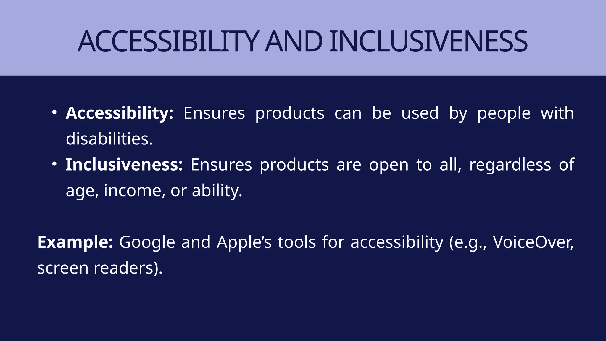 ACCESSIBILITY AND INCLUSIVENESS
• Accessibility: Ensures products can be used by people with
disabilities.
• Inclusiveness: Ensures products are open to all, regardless of
age, income, or ability.
Example: Google and Apple’s tools for accessibility (e.g., VoiceOver,
screen readers).
 