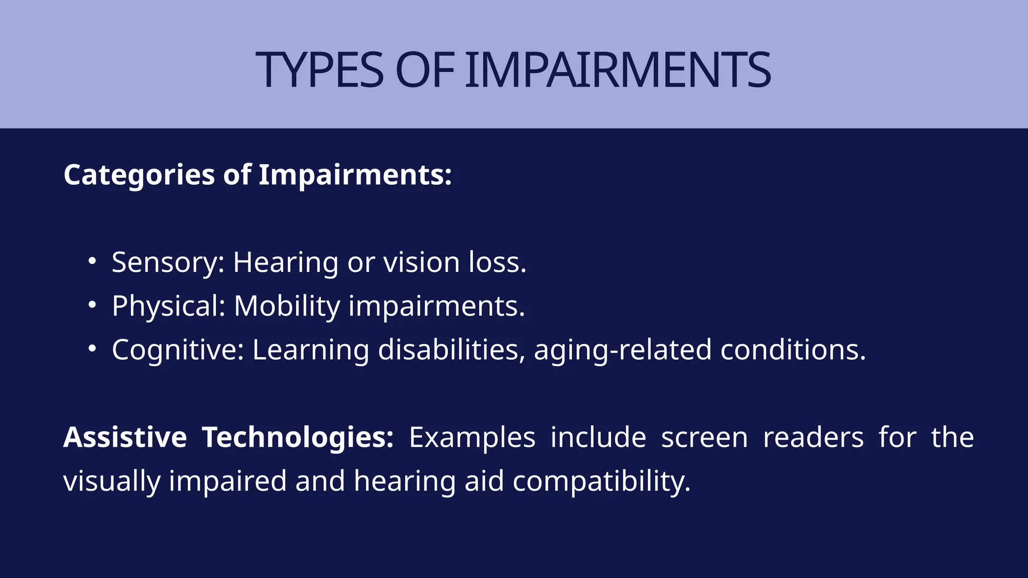 TYPES OF IMPAIRMENTS
Categories of Impairments:
• Sensory: Hearing or vision loss.
• Physical: Mobility impairments.
• Cognitive: Learning disabilities, aging-related conditions.
Assistive Technologies: Examples include screen readers for the
visually impaired and hearing aid compatibility.
 