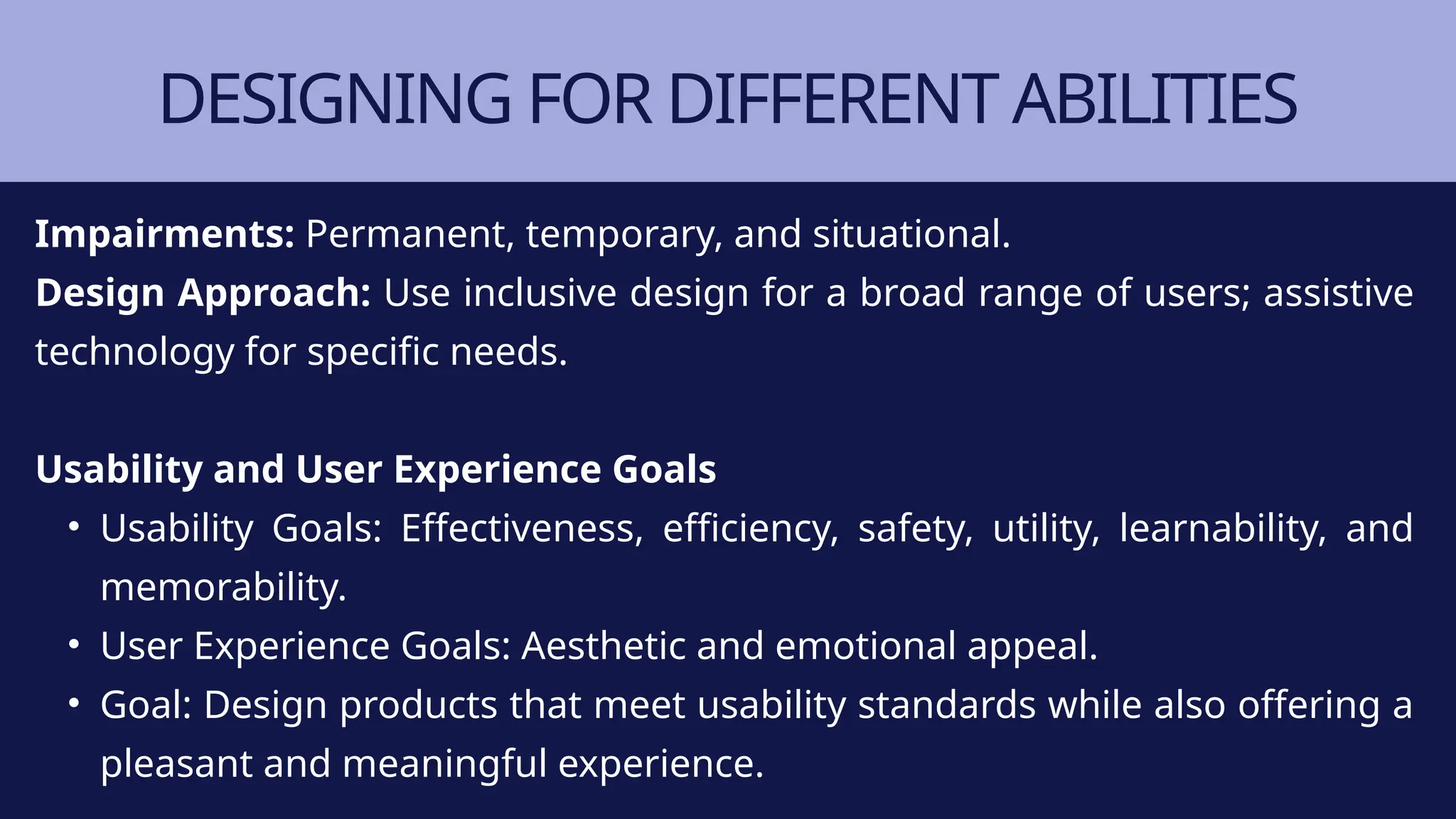 DESIGNING FOR DIFFERENT ABILITIES
Impairments: Permanent, temporary, and situational.
Design Approach: Use inclusive design for a broad range of users; assistive
technology for specific needs.
Usability and User Experience Goals
• Usability Goals: Effectiveness, efficiency, safety, utility, learnability, and
memorability.
• User Experience Goals: Aesthetic and emotional appeal.
• Goal: Design products that meet usability standards while also offering a
pleasant and meaningful experience.
 