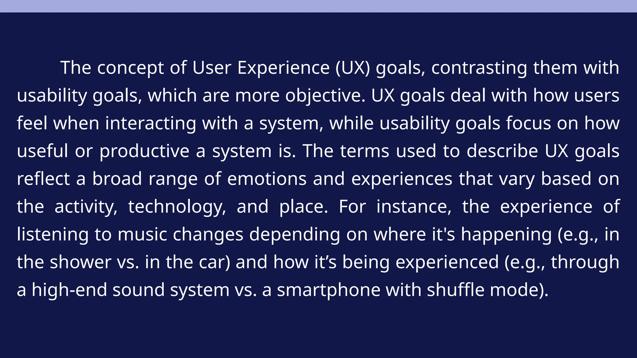The concept of User Experience (UX) goals, contrasting them with
usability goals, which are more objective. UX goals deal with how users
feel when interacting with a system, while usability goals focus on how
useful or productive a system is. The terms used to describe UX goals
reflect a broad range of emotions and experiences that vary based on
the activity, technology, and place. For instance, the experience of
listening to music changes depending on where it's happening (e.g., in
the shower vs. in the car) and how it’s being experienced (e.g., through
a high-end sound system vs. a smartphone with shuffle mode).
 