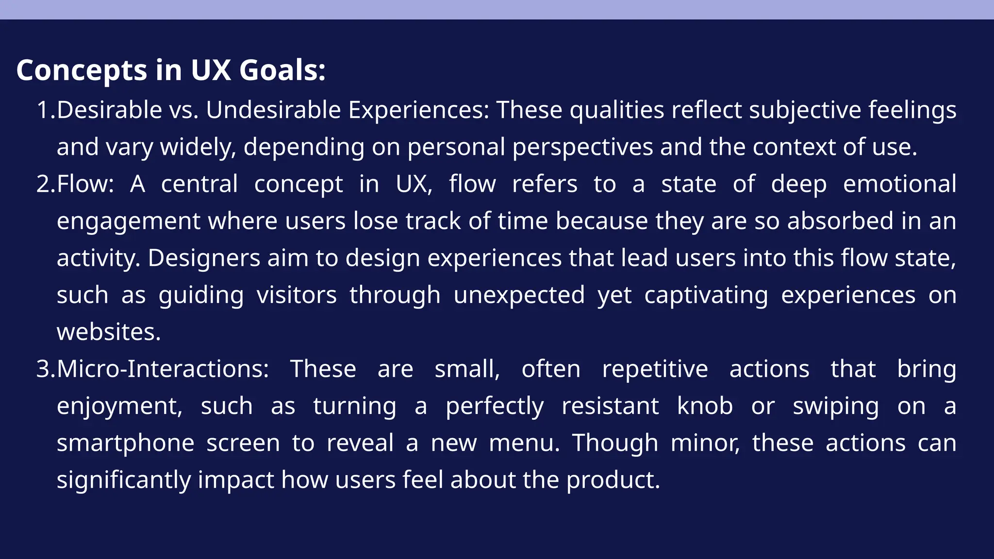 Concepts in UX Goals:
1.Desirable vs. Undesirable Experiences: These qualities reflect subjective feelings
and vary widely, depending on personal perspectives and the context of use.
2.Flow: A central concept in UX, flow refers to a state of deep emotional
engagement where users lose track of time because they are so absorbed in an
activity. Designers aim to design experiences that lead users into this flow state,
such as guiding visitors through unexpected yet captivating experiences on
websites.
3.Micro-Interactions: These are small, often repetitive actions that bring
enjoyment, such as turning a perfectly resistant knob or swiping on a
smartphone screen to reveal a new menu. Though minor, these actions can
significantly impact how users feel about the product.
 