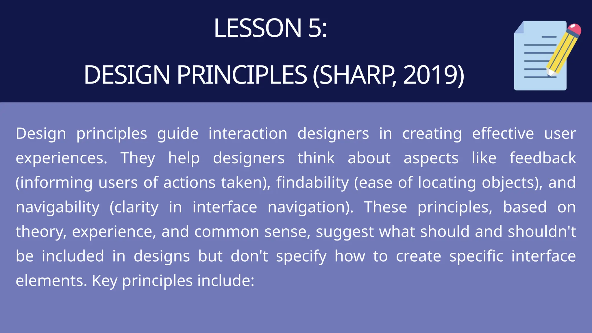 LESSON 5:
DESIGN PRINCIPLES (SHARP, 2019)
Design principles guide interaction designers in creating effective user
experiences. They help designers think about aspects like feedback
(informing users of actions taken), findability (ease of locating objects), and
navigability (clarity in interface navigation). These principles, based on
theory, experience, and common sense, suggest what should and shouldn't
be included in designs but don't specify how to create specific interface
elements. Key principles include:
 