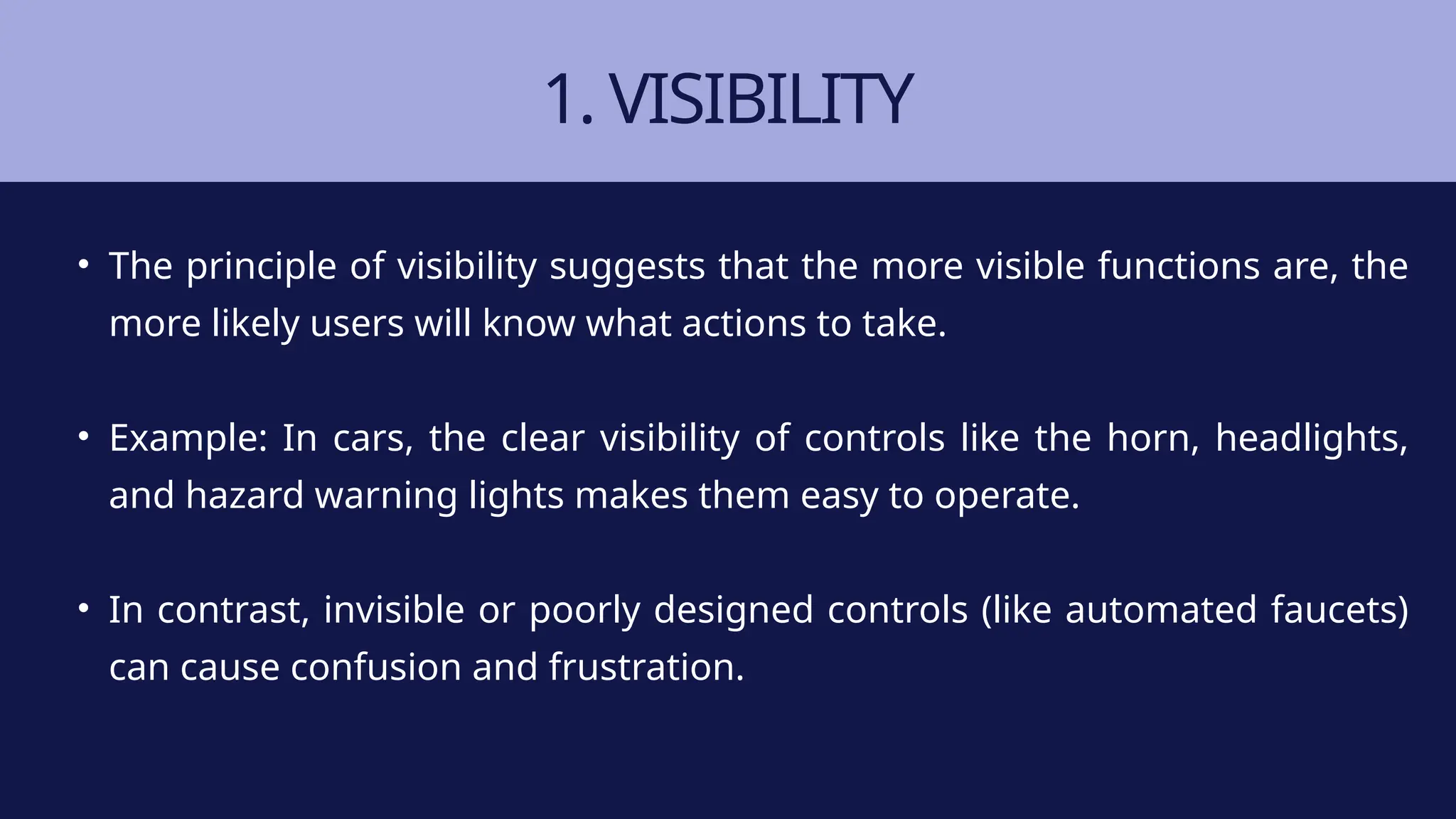 1. VISIBILITY
• The principle of visibility suggests that the more visible functions are, the
more likely users will know what actions to take.
• Example: In cars, the clear visibility of controls like the horn, headlights,
and hazard warning lights makes them easy to operate.
• In contrast, invisible or poorly designed controls (like automated faucets)
can cause confusion and frustration.
 