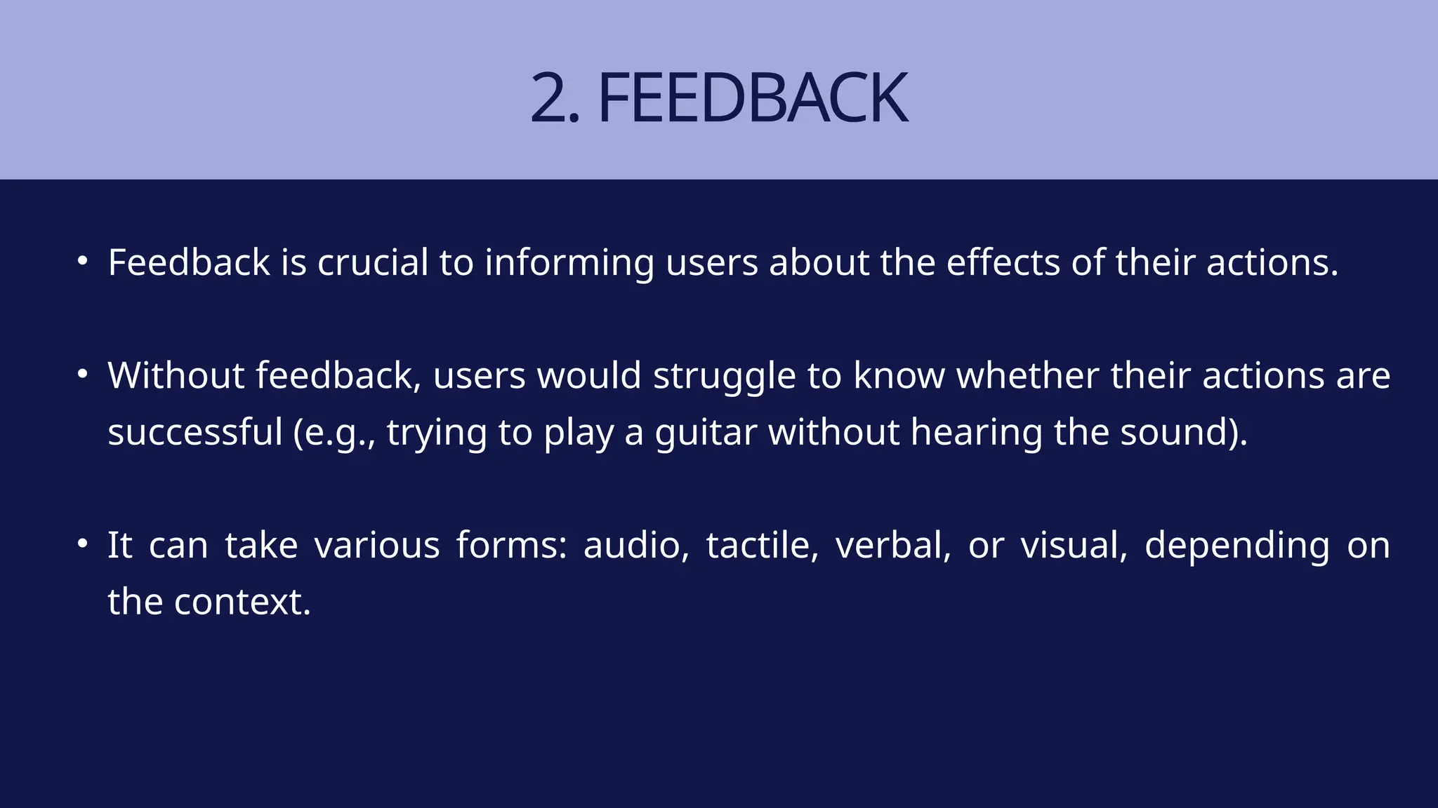2. FEEDBACK
• Feedback is crucial to informing users about the effects of their actions.
• Without feedback, users would struggle to know whether their actions are
successful (e.g., trying to play a guitar without hearing the sound).
• It can take various forms: audio, tactile, verbal, or visual, depending on
the context.
 
