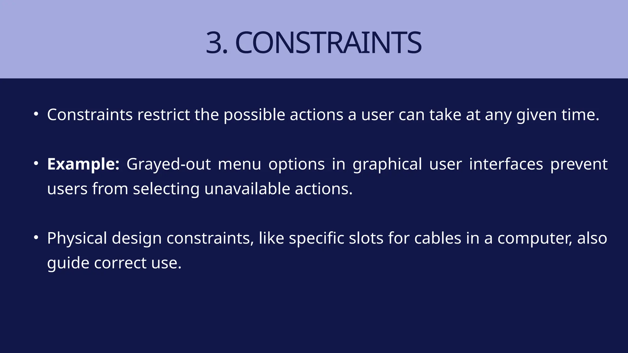 3. CONSTRAINTS
• Constraints restrict the possible actions a user can take at any given time.
• Example: Grayed-out menu options in graphical user interfaces prevent
users from selecting unavailable actions.
• Physical design constraints, like specific slots for cables in a computer, also
guide correct use.
 