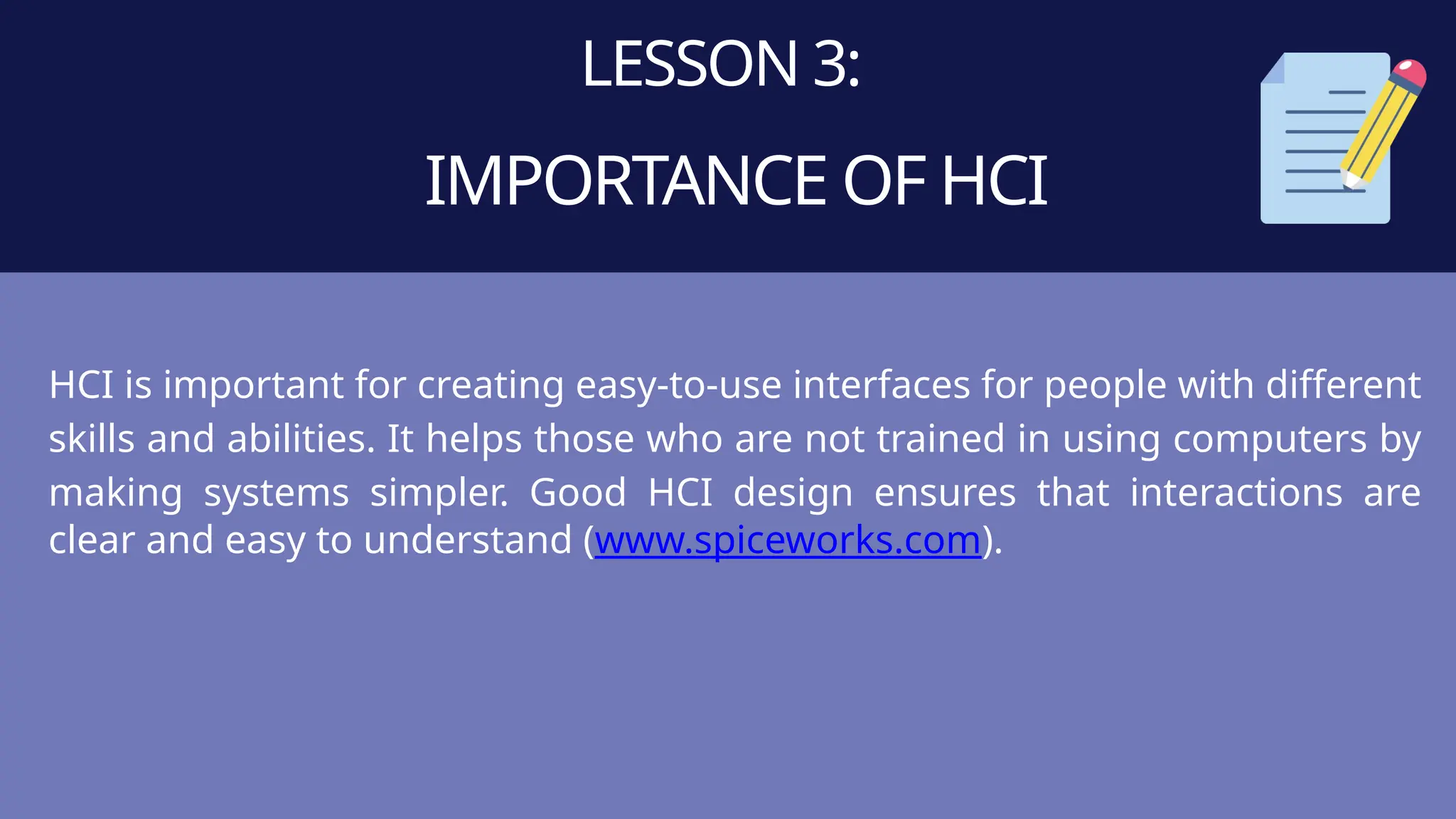 LESSON 3:
IMPORTANCE OF HCI
HCI is important for creating easy-to-use interfaces for people with different
skills and abilities. It helps those who are not trained in using computers by
making systems simpler. Good HCI design ensures that interactions are
clear and easy to understand (www.spiceworks.com).
 