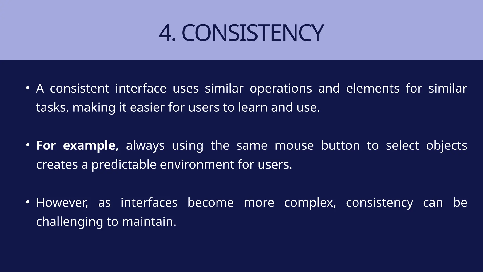 4. CONSISTENCY
• A consistent interface uses similar operations and elements for similar
tasks, making it easier for users to learn and use.
• For example, always using the same mouse button to select objects
creates a predictable environment for users.
• However, as interfaces become more complex, consistency can be
challenging to maintain.
 