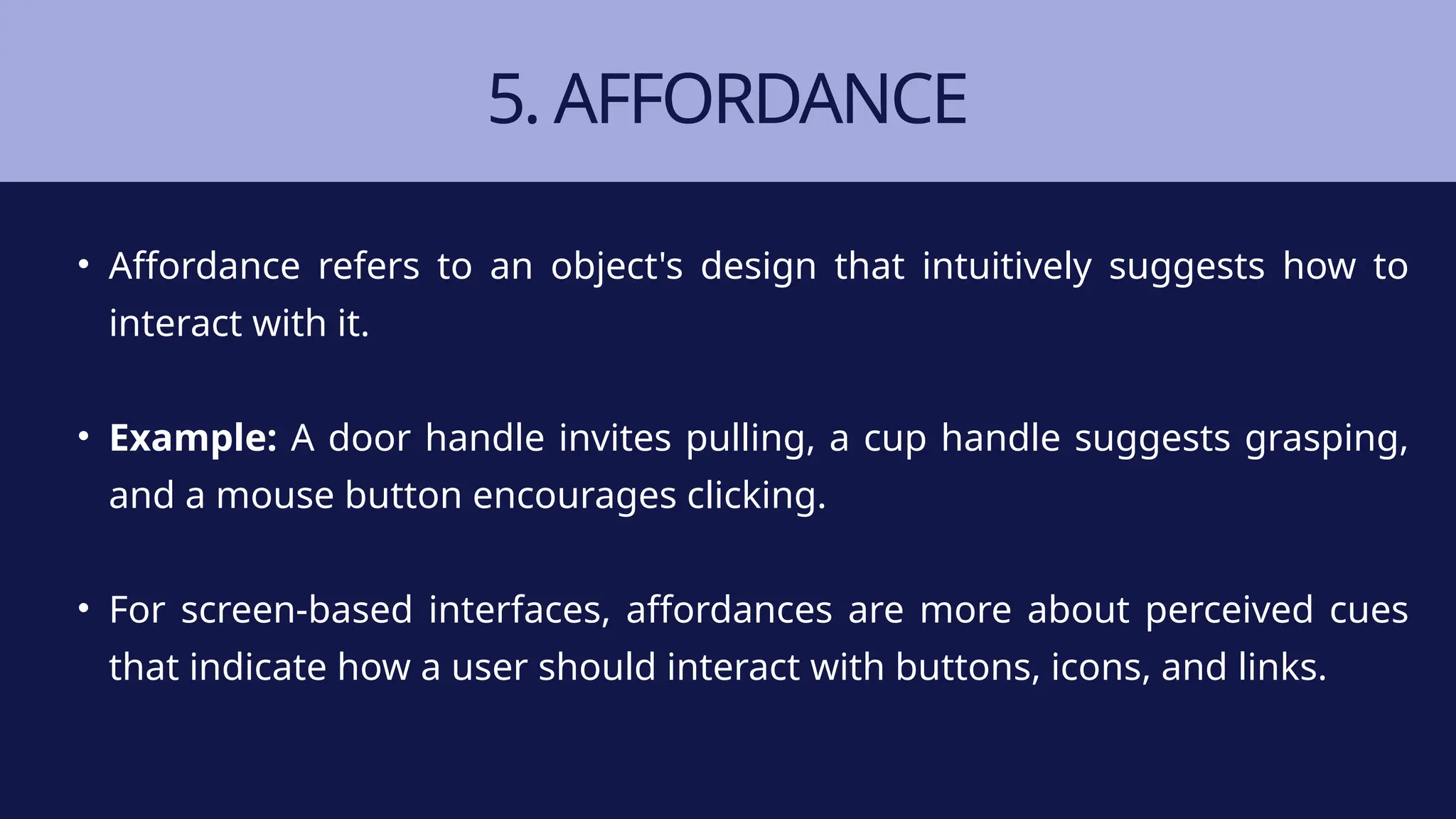 5. AFFORDANCE
• Affordance refers to an object's design that intuitively suggests how to
interact with it.
• Example: A door handle invites pulling, a cup handle suggests grasping,
and a mouse button encourages clicking.
• For screen-based interfaces, affordances are more about perceived cues
that indicate how a user should interact with buttons, icons, and links.
 