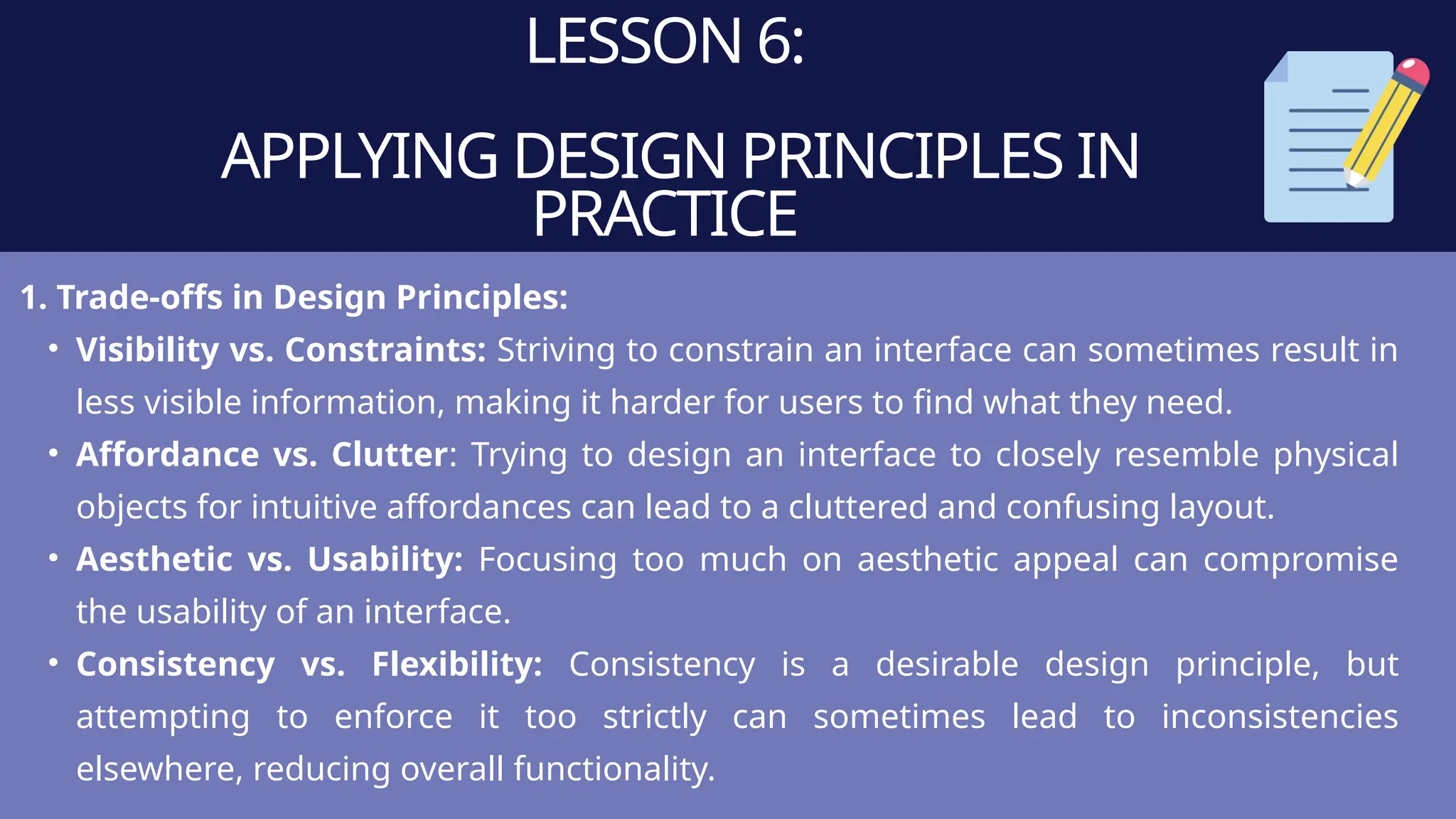 LESSON 6:
APPLYING DESIGN PRINCIPLES IN
PRACTICE
1. Trade-offs in Design Principles:
• Visibility vs. Constraints: Striving to constrain an interface can sometimes result in
less visible information, making it harder for users to find what they need.
• Affordance vs. Clutter: Trying to design an interface to closely resemble physical
objects for intuitive affordances can lead to a cluttered and confusing layout.
• Aesthetic vs. Usability: Focusing too much on aesthetic appeal can compromise
the usability of an interface.
• Consistency vs. Flexibility: Consistency is a desirable design principle, but
attempting to enforce it too strictly can sometimes lead to inconsistencies
elsewhere, reducing overall functionality.
 