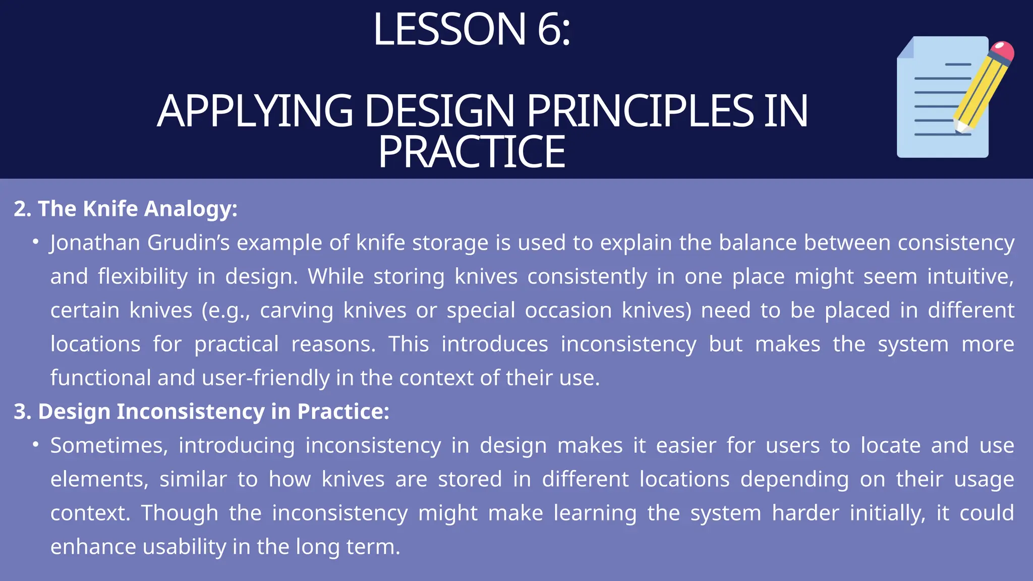 LESSON 6:
APPLYING DESIGN PRINCIPLES IN
PRACTICE
2. The Knife Analogy:
• Jonathan Grudin’s example of knife storage is used to explain the balance between consistency
and flexibility in design. While storing knives consistently in one place might seem intuitive,
certain knives (e.g., carving knives or special occasion knives) need to be placed in different
locations for practical reasons. This introduces inconsistency but makes the system more
functional and user-friendly in the context of their use.
3. Design Inconsistency in Practice:
• Sometimes, introducing inconsistency in design makes it easier for users to locate and use
elements, similar to how knives are stored in different locations depending on their usage
context. Though the inconsistency might make learning the system harder initially, it could
enhance usability in the long term.
 