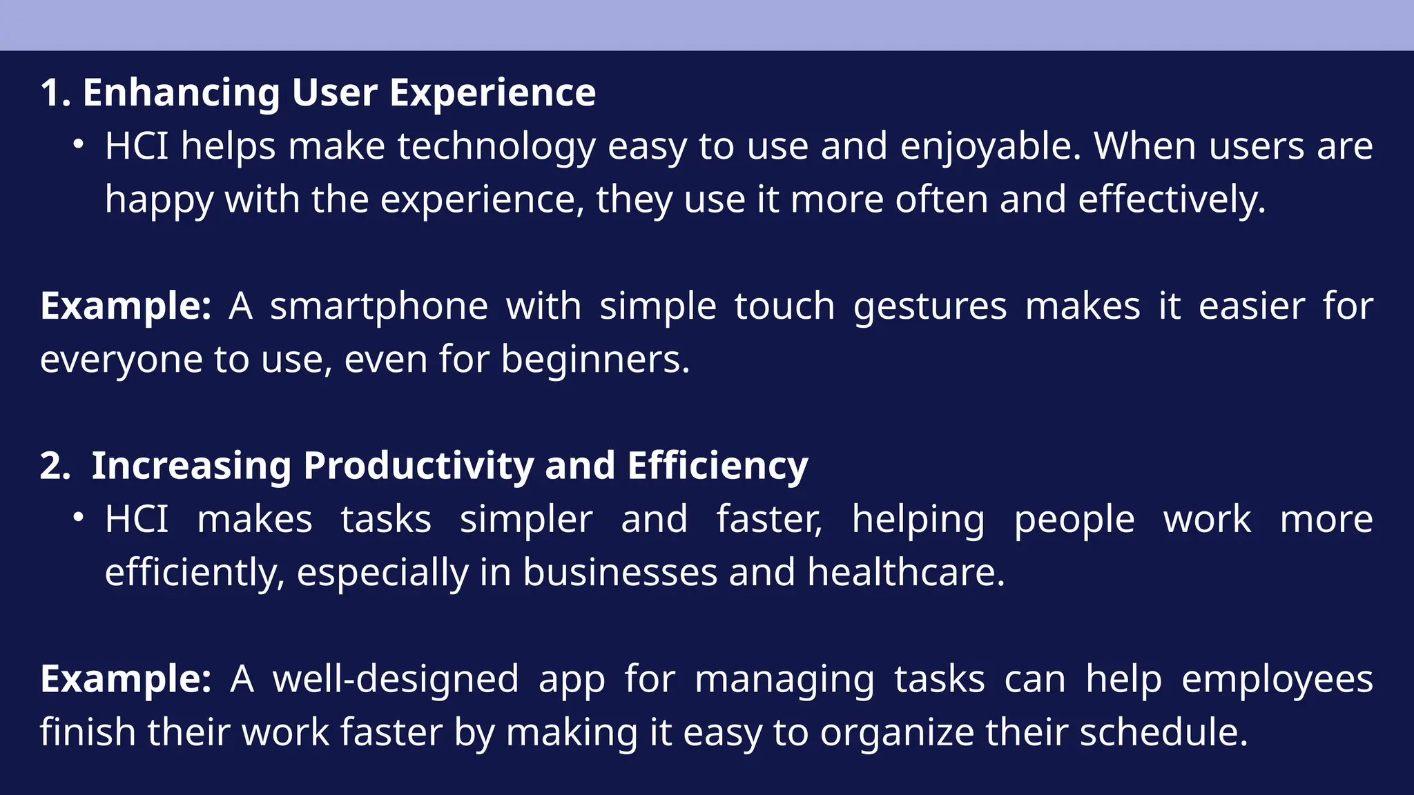 1. Enhancing User Experience
• HCI helps make technology easy to use and enjoyable. When users are
happy with the experience, they use it more often and effectively.
Example: A smartphone with simple touch gestures makes it easier for
everyone to use, even for beginners.
2. Increasing Productivity and Efficiency
• HCI makes tasks simpler and faster, helping people work more
efficiently, especially in businesses and healthcare.
Example: A well-designed app for managing tasks can help employees
finish their work faster by making it easy to organize their schedule.
 