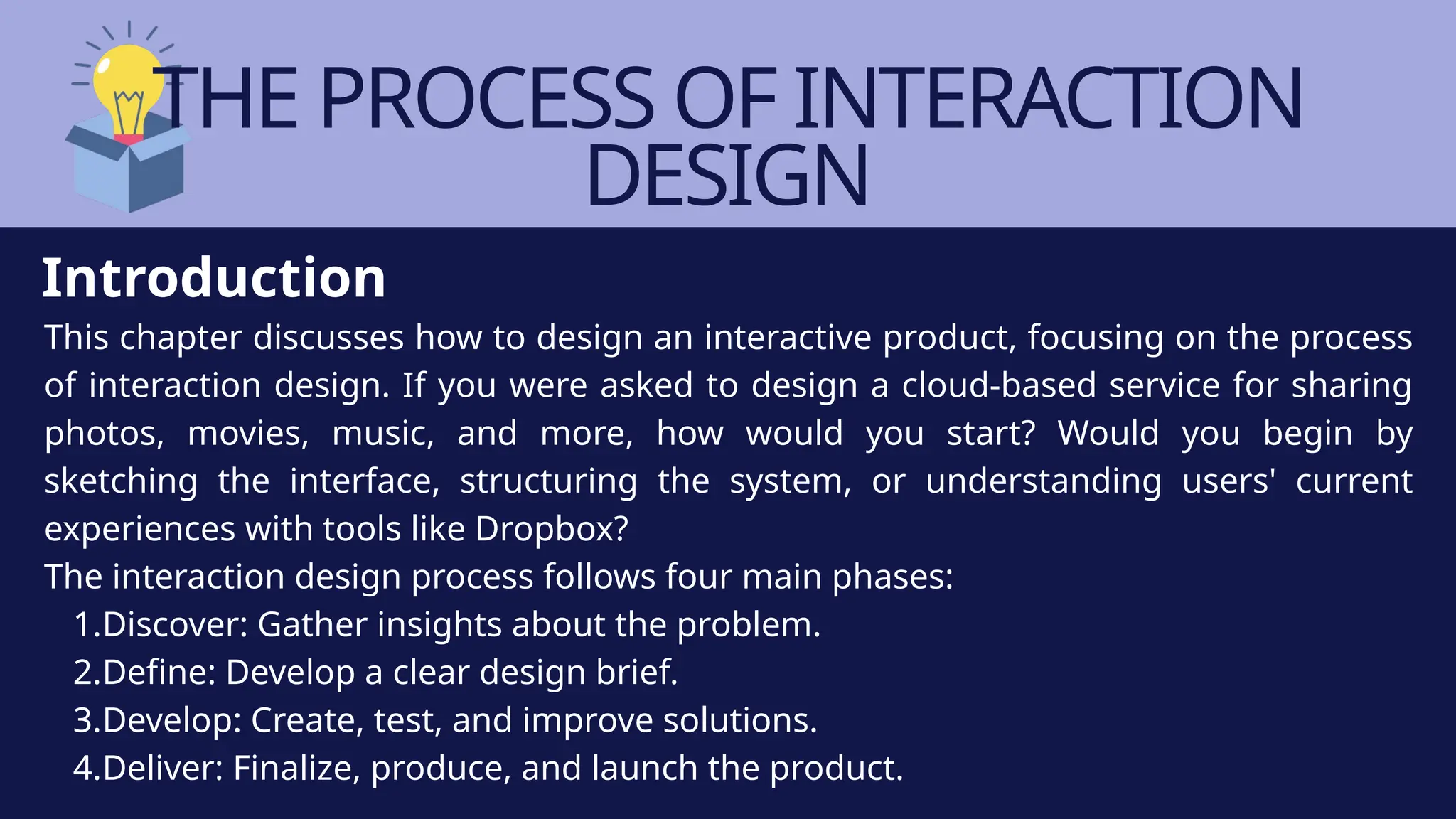 THE PROCESS OF INTERACTION
DESIGN
This chapter discusses how to design an interactive product, focusing on the process
of interaction design. If you were asked to design a cloud-based service for sharing
photos, movies, music, and more, how would you start? Would you begin by
sketching the interface, structuring the system, or understanding users' current
experiences with tools like Dropbox?
The interaction design process follows four main phases:
1.Discover: Gather insights about the problem.
2.Define: Develop a clear design brief.
3.Develop: Create, test, and improve solutions.
4.Deliver: Finalize, produce, and launch the product.
Introduction
 