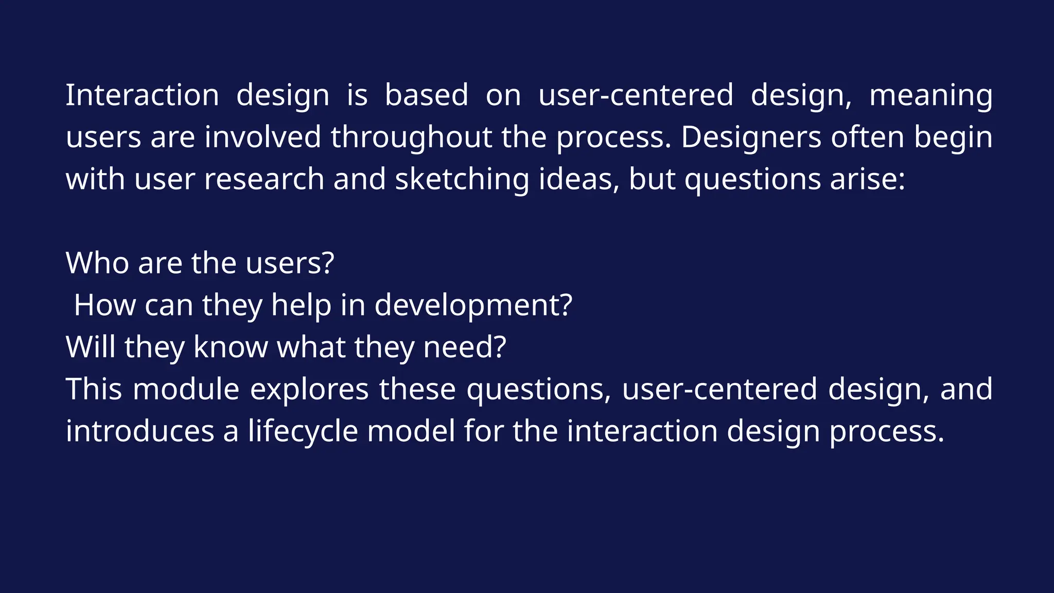Interaction design is based on user-centered design, meaning
users are involved throughout the process. Designers often begin
with user research and sketching ideas, but questions arise:
Who are the users?
How can they help in development?
Will they know what they need?
This module explores these questions, user-centered design, and
introduces a lifecycle model for the interaction design process.
 
