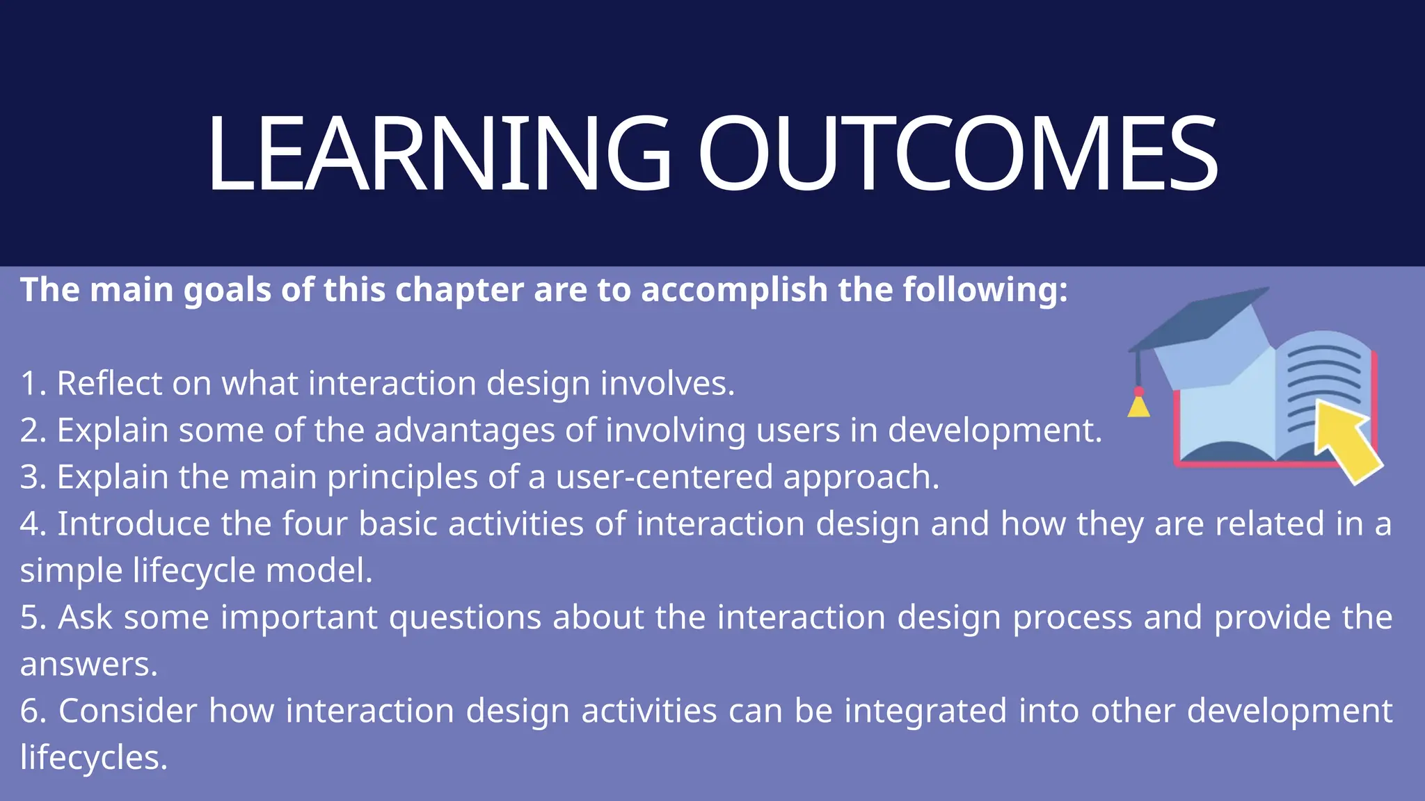 LEARNING OUTCOMES
The main goals of this chapter are to accomplish the following:
1. Reflect on what interaction design involves.
2. Explain some of the advantages of involving users in development.
3. Explain the main principles of a user-centered approach.
4. Introduce the four basic activities of interaction design and how they are related in a
simple lifecycle model.
5. Ask some important questions about the interaction design process and provide the
answers.
6. Consider how interaction design activities can be integrated into other development
lifecycles.
 
