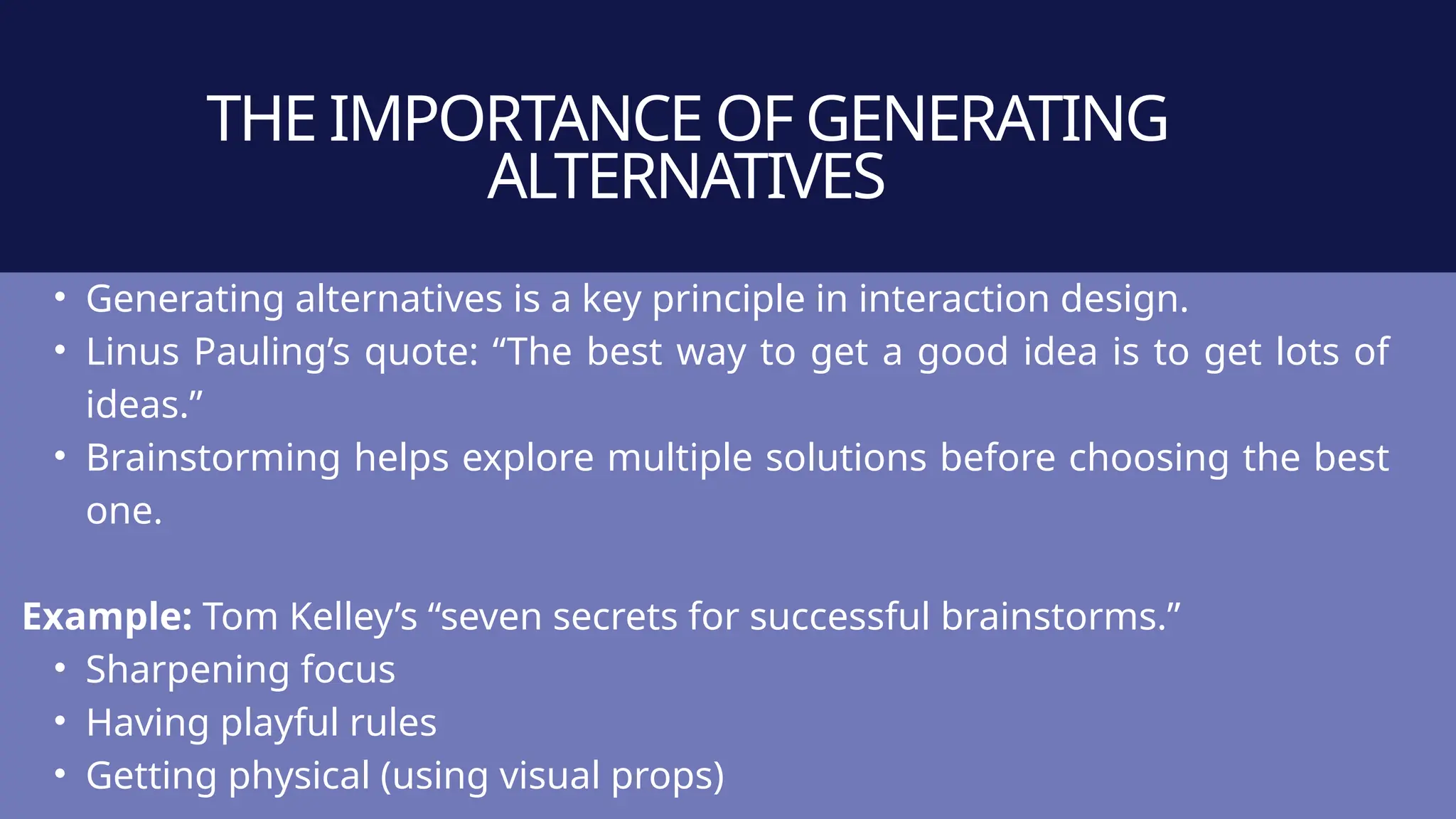 THE IMPORTANCE OF GENERATING
ALTERNATIVES
• Generating alternatives is a key principle in interaction design.
• Linus Pauling’s quote: “The best way to get a good idea is to get lots of
ideas.”
• Brainstorming helps explore multiple solutions before choosing the best
one.
Example: Tom Kelley’s “seven secrets for successful brainstorms.”
• Sharpening focus
• Having playful rules
• Getting physical (using visual props)
 